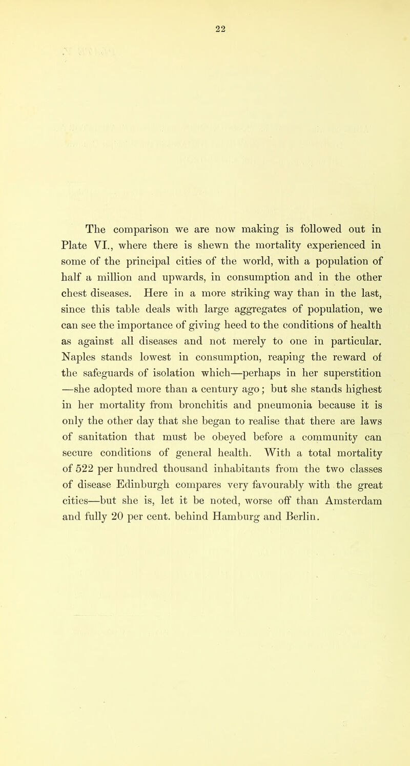 The comparison we are now making is followed out in Plate VI., where there is shewn the mortality experienced in some of the principal cities of the world, with a population of half a million and upwards, in consumption and in the other chest diseases. Here in a more striking way than in the last, since this table deals with large aggregates of population, we can see the importance of giving heed to the conditions of health as against all diseases and not merely to one in particular. Naples stands lowest in consumption, reaping the reward of the safeguards of isolation which—perhaps in her superstition —she adopted more than a century ago; but she stands highest in her mortality from bronchitis and pneumonia because it is only the other day that she began to realise that there are laws of sanitation that must be obeyed before a community can secure conditions of general health. With a total mortality of 522 per hundred thousand inhabitants from the two classes of disease Edinburgh compares very favourably with the great cities—but she is, let it be noted, worse off than Amsterdam and fully 20 per cent, behind Hamburg and Berlin.