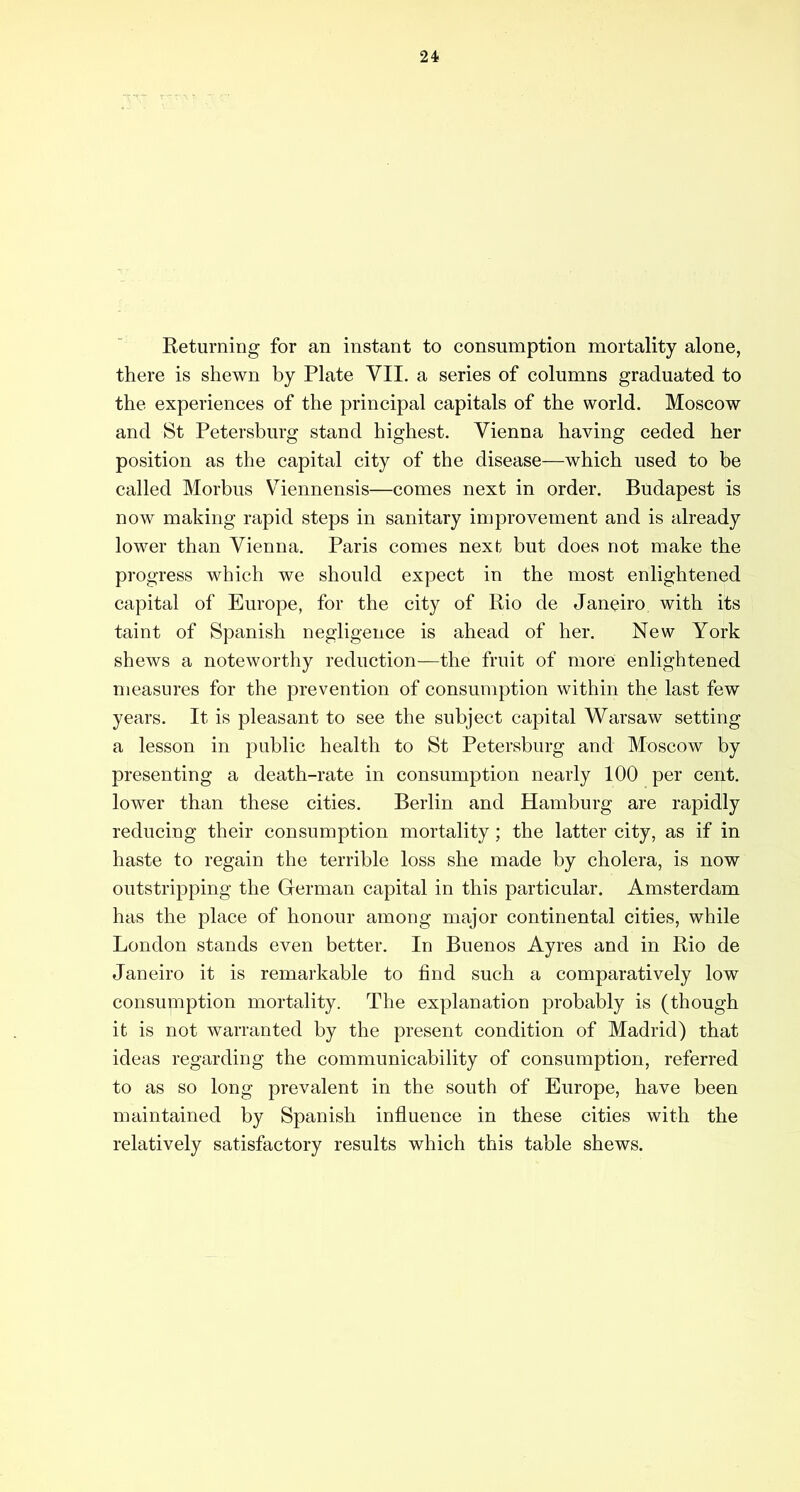 Returning for an instant to consumption mortality alone, there is shewn by Plate VII. a series of columns graduated to the experiences of the principal capitals of the world. Moscow and 8t Petersburg stand highest. Vienna having ceded her position as the capital city of the disease—which used to be called Morbus Viennensis—comes next in order. Budapest is now making rapid steps in sanitary improvement and is already lower than Vienna. Paris comes next but does not make the progress which we should expect in the most enlightened capital of Europe, for the city of Rio de Janeiro with its taint of Spanish negligence is ahead of her. New York shews a noteworthy reduction—the fruit of more enlightened measures for the prevention of consumption within the last few years. It is pleasant to see the subject capital Warsaw setting a lesson in public health to St Petersburg and Moscow by presenting a death-rate in consumption nearly 100 per cent, lower than these cities. Berlin and Hamburg are rapidly reducing their consumption mortality; the latter city, as if in haste to regain the terrible loss she made by cholera, is now outstripping the German capital in this particular. Amsterdam has the place of honour among major continental cities, while London stands even better. In Buenos Ayres and in Rio de Janeiro it is remarkable to find such a comparatively low consumption mortality. The explanation probably is (though it is not warranted by the present condition of Madrid) that ideas regarding the communicability of consumption, referred to as so long prevalent in the south of Europe, have been maintained by Spanish influence in these cities with the relatively satisfactory results which this table shews.