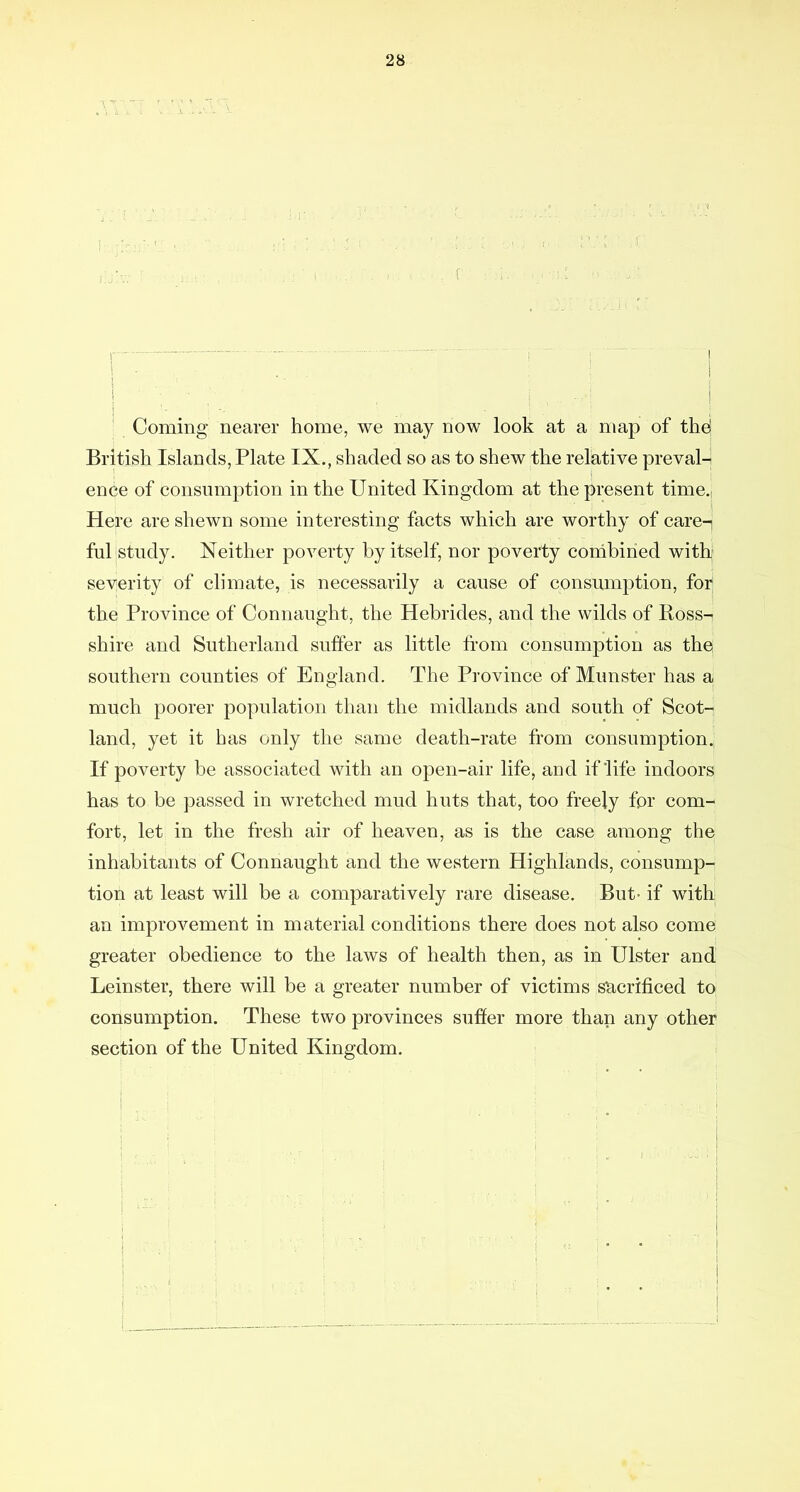 , j - ^ 1 - ■ ' ' 1 i ■  ^ Coming nearer home, we may now look at a map of the! British Islaods, Plate IX., shaded so as to shew the relative preval- ence of consumption in the United Kingdom at the present time.. Here are shewn some interesting facts which are worthy of care-i ful study. Neither poverty by itself, nor poverty cordbiried with' severity of climate, is necessarily a cause of consumption, for, the Province of Connaught, the Hebrides, and the wilds of Boss- shire and Sutherland suffer as little from consumption as the southern counties of England. The Province of Munster has a much poorer population than the midlands and south of Scot- land, yet it has only the same death-rate from consumption.; If poverty be associated with an open-air life, and if life indoors has to be passed in wretched mud huts that, too freely for com- fort, let in the fresh air of heaven, as is the case among the inhabitants of Connaught and the western Highlands, consump- tion at least will be a comparatively rare disease. But- if with an improvement in material conditions there does not also come greater obedience to the laws of health then, as in Ulster and Leinster, there will be a greater number of victims sacrificed to consumption. These two provinces suffer more than any other section of the United Kingdom.