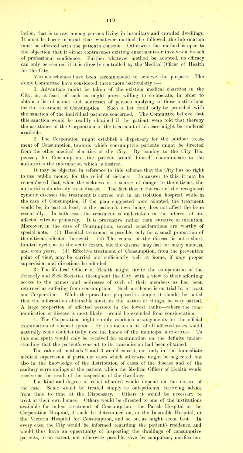 lation, that is to say, among persons living in insanitary and crowded dwellings. It must be borne in mind that, whatever method be followed, the information must be afforded with the patient’s consent. Otherwise the method is open to the objection that it either conti-avenes existing enactments or involves a breach of professional confidence. Further, whatevei’ method be adopted, its efficacy can only be secured if it is directly controlled by the Medical Officer of Health for the City. Various schemes have been recommended to achieve the purpose. The Joint Committee have considered three more particularly :— 1. Advantage might be taken of the existing medical charities in the City, or, at least, of such as might prove willing to co-operate, in order to obtain a list of names and addre.sses of persons applying to those institutions for the treatment of Consumption. Such a list could only be provided with the sanction of the individual patients concerned. The Committee believe that this sanction would be readily obtained if the patient were told that thereby the assistance of the Corporation in the treatment of his case might be rendered available. 2. The Corporation might establish a dispensary for the outdoor treat- ment of Consumption, towards which consumptive patients might be directed from the other medical charities of the City. By coming to the City Dis- pensary for Consumption, the patient would himself communicate to the authorities the information which is desired. It may be objected in reference to this scheme that the City has no right to use public money for the relief of sickness. In answer to this, it may be remembered that, when the sickness is a source of danger to the citizens, the authorities do already treat disease. The fact that in the case of the recognised zymotic diseases the treatment is carried out in an isolation hospital, while in the case of Consumption, if the plan suggested were adopted, the treatment would be, in part at least, at the patient’s own home, does not affect the issue essentially. In both cases the treaiment is undertaken in the interest of un- affected citizens primarily. It is preventive rather than curative in intention. Moreover, in the case of Consumption, several considerations are worthy of special note. (1) Hospital treatment is possible only for a small proportion of the citizens affected thei’ewith. (2) The course of the disease is not a short, limited cycle, as in the acute fevers, but the disease may last for many months, and even years. (3) Effective treatment of Consumption, from the preventive point of view, may be carried out sufficiently well at home, if only proper supervision and directions be afforded. 3. The Medical Officer of Health might invite the co-operation of the Frieiully and Sick Societies throughout the City, with a view to their affording access to the names and addresses of such of their membei's as had been returned as suffering from consumption. Such a scheme is on trial by at least one Corporation. While the j^i'ocedure proposed is simple, it should bt; noted that the information obtainable must, in the nature of things, be very partial. A large proportion of affected persons in the lowest ranks—where the com- munication of disease is most likely—would be excluded from consideration. 4. The Corporation might simply establish arrangements for the official examination of suspect sputa. By this means a list of all affected cases would naturally come confidentially into the hands of the municipal authorities. To this end sputa would only be received for examination on the definite under- standing that the patient’s consent to its transmission had been obtained. The value of methods 2 and 3 would consist, not only in the immediate medical supervision of particular cases which otherwise might be neglected, but ahso in the knowledge of the distribution of cases of the disease and of the sanitary surroundings of the patient which the Medical Officer of Health would receive as the result of the inspection of the dwellings. The kind and degree of relief afforded would depend on the nature of the case. Some would be treated simply as out-patients, receiving advice from time to time at the Dispensar}'. Others it would be necessary to treat at their own homes. Others would be directed to one of the institutions available for indoor treatment of Consumption—the Parish Hospital or the Corporation Hosjutal, if such be determined on, or the Incurable Hospital, or the Victoria Hospital for Consumption, and so on, as might seem best. In every case, the City would be informed regarding the patient’s residence, and would thus have an opportunity of inspecting the dwellings of consumptive patients, to an extent not otherwise possible, save by compulsory notification.