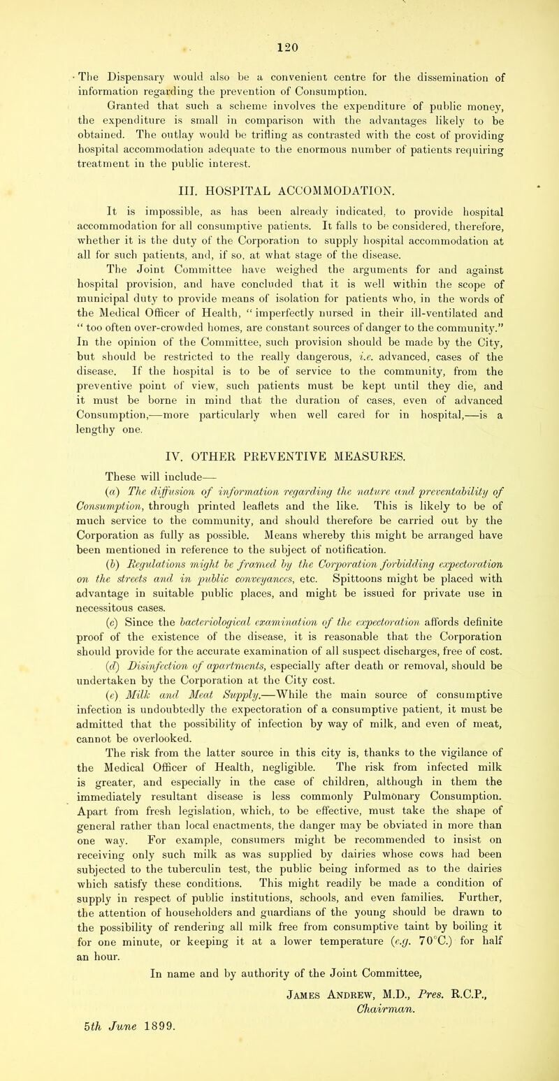 The Dispensary would also be a convenient centre for the dissemination of information regarding the prevention of Consumption. Granted that such a scheme involves the expenditure of public money, the expenditure is small in comparison with the advantages likely to be obtained. The outlay would be trifling as contrasted with the cost of providing hospital accommodation adequate to the enormous number of patients requiring treatment in the public interest. III. HOSPITAL ACCOMMODATIOK It is impossible, as has been already indicated, to provide hospital accommodation for all consumptive patients. It falls to be considered, therefore, whether it is the duty of the Corporation to supply hospital accommodation at all for such patients, and, if so, at what stage of the disease. The Joint Committee have weighed the arguments for and against hospital provision, and have concluded that it is well within the scope of municipal duty to provide means of isolation for patients who, in the words of the Medical Officer of Health, “ imperfectly nursed in their ill-ventilated and “ too often over-crowded homes, are constant sources of danger to the community.” In the opinion of the Committee, such provision should be made by the City, but should be restricted to the really dangerous, i.e. advanced, cases of the disease. If the hospital is to be of service to the community, from the preventive point of view, such patients must be kept until they die, and it must be borne in mind that the duration of cases, even of advanced Consumption,—more particularly when well cared for in hospital,—is a lengthy one. IV. OTHER PREVENTIVE MEASURES. These will include— (a) The diffusion of information regarding the nature and 'preventahility of Consumption, through printed leaflets and the like. This is likely to be of much service to the community, and should therefore be carried out by the Corporation as fully as possible. Means whereby this might be arranged have been mentioned in reference to the subject of notification. (b) Regulations might he frarmed hy the Corporation forbidding expectoration on the streets and in public conveyances, etc. Spittoons might be placed with advantage in suitable public places, and might be issued for private use in necessitous cases. (c) Since the bacteriological examination of the expectoration affords definite proof of the existence of the disease, it is reasonable that the Corporation should provide for the accurate examination of all suspect discharges, free of cost. {d) Disinfection of apartments, especially after death or removal, should be undertaken by the Corporation at the City cost. (e) Milk and Meat Supply.—While the main source of consumptive infection is undoubtedly the expectoration of a consumptive patient, it must be admitted that the possibility of infection by way of milk, and even of meat, cannot be overlooked. The risk from the latter source in this city is, thanks to the vigilance of the Medical Officer of Health, negligible. The risk from infected milk is greater, and especially in the case of children, although in them the immediately resultant disease is less commonly Pulmonary Consumption. Apart from fresh legislation, which, to be effective, must take the shape of general rather than local enactments, the danger may be obviated in more than one way. For example, consumers might be recommended to insist on receiving only such milk as was supplied by dairies whose cows had been subjected to the tuberculin test, the public being informed as to the dairies which satisfy these conditions. This might readily be made a condition of supply in respect of public institutions, schools, and even families. Further, the attention of householders and guardians of the young should be drawn to the possibility of rendering all milk free from consumptive taint by boiling it for one minute, or keeping it at a lower temperature {e.g. 70°C.) for half an hour. In name and by authority of the Joint Committee, James Andrew, M.D., Pres. R.C.P., Chairman. 5th June 1899.