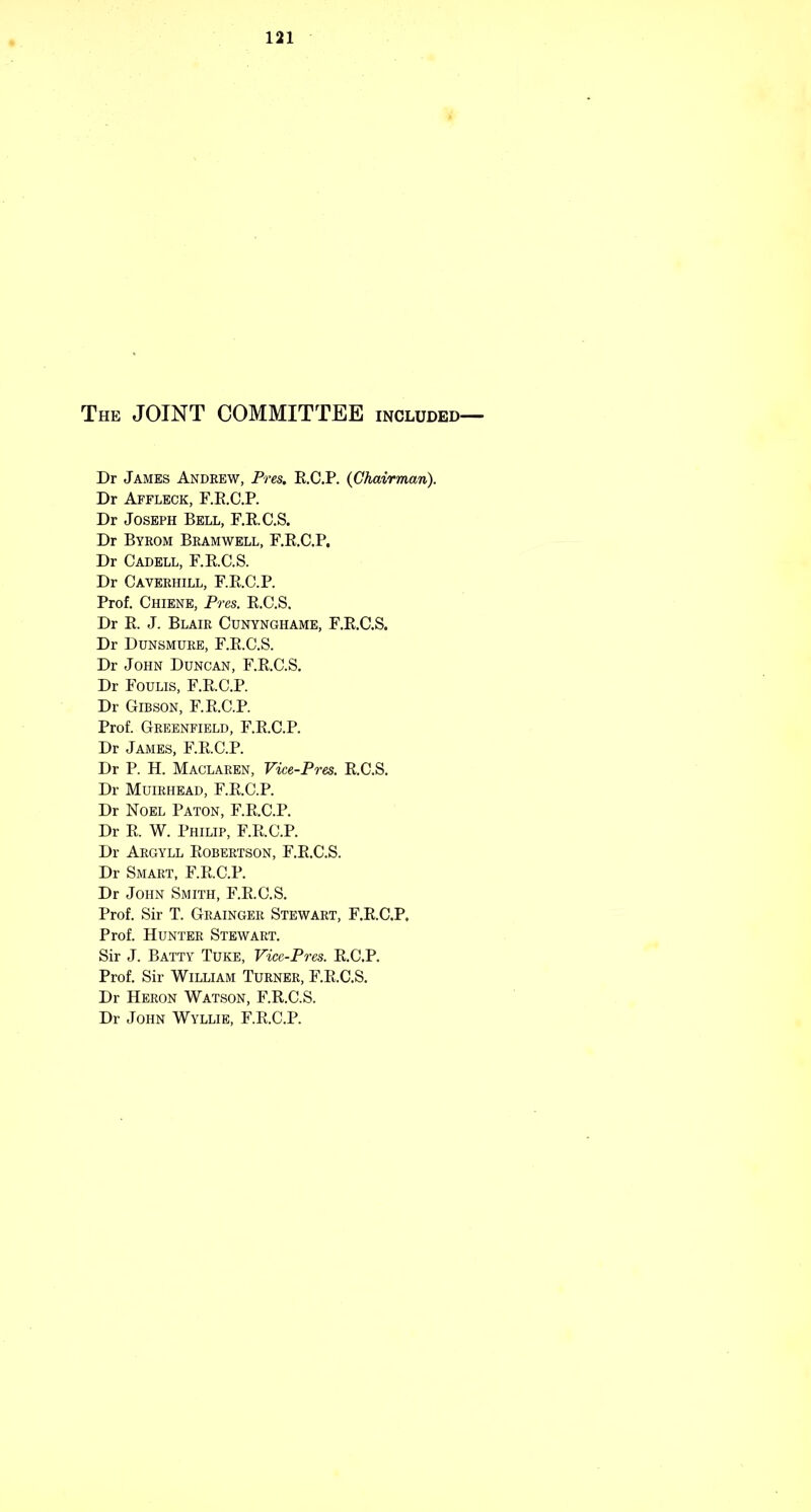 The joint COMMITTEE included— Dr James Andrew, Pres. E.C.P. (Chairman). Dr Affleck, F.E.C.P. Dr Joseph Bell, F.E.C.S. Dr Byeom Bramwell, F.E.C.P. Dr Cadell, F.E.C.S. Dr Caverhill, F.E.C.P. Prof. Chiene, Pres. E.C.S. Dr E. J. Blair Cunynghame, F.E.C.S. Dr Dunsmure, F.E.C.S. Dr John Duncan, F.E.C.S. Dr Foulis, F.E.C.P. Dr Gibson, F.E.C.P. Prof. Greenfield, F.E.C.P. Dr James, F.E.C.P. Dr P. H. Maclaren, Vice-Pres, E.C.S. Dr Muirhead, F.E.C.P. Dr Noel Paton, F.E.C.P. Dr E. W. Philip, F.E.C.P. Dr Argyll Eobertson, F.E.C.S. Dr Smart, F.E.C.P. Dr John Smith, F.E.C.S. Prof. Sir T. Grainger Stewart, F.E.C.P. Prof. Hunter Stewart. Sir J. Batty Tuke, Vice-Pres. E.C.P. Prof. Sir William Turner, F.E.C.S. Dr Heron Watson, F.E.C.S. Dr John Wyllie, F.E.C.P.