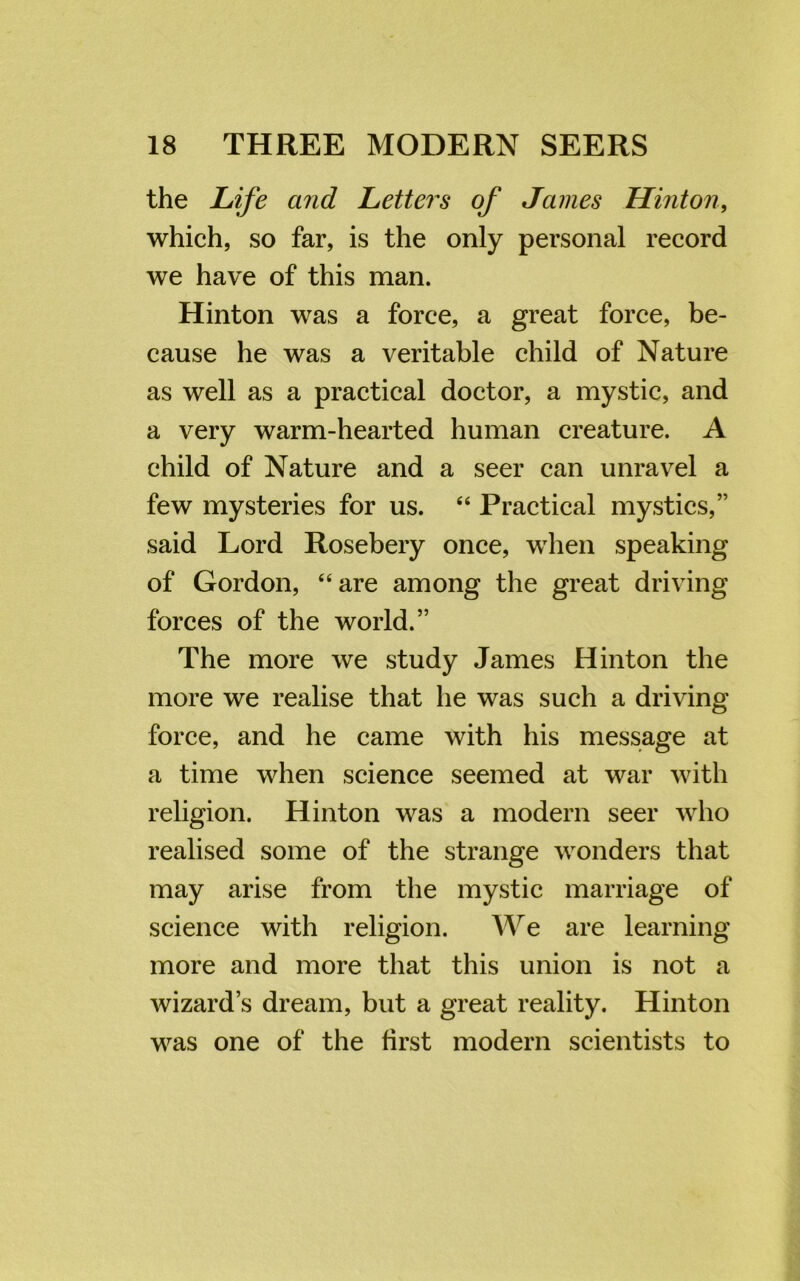 the Life and Letters of James Hinton, which, so far, is the only personal record we have of this man. Hinton was a force, a great force, be- cause he was a veritable child of Nature as well as a practical doctor, a mystic, and a very warm-hearted human creature. A child of Nature and a seer can unravel a few mysteries for us. 44 Practical mystics,” said Lord Rosebery once, when speaking of Gordon, 44 are among the great driving forces of the world.” The more we study James Hinton the more we realise that he was such a driving force, and he came with his message at a time when science seemed at war with religion. Hinton was a modern seer who realised some of the strange wonders that may arise from the mystic marriage of science with religion. We are learning more and more that this union is not a wizard’s dream, but a great reality. Hinton was one of the first modern scientists to