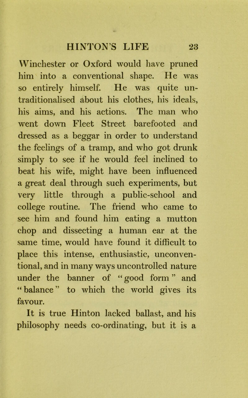 Winchester or Oxford would have pruned him into a conventional shape. He was so entirely himself. He was quite un- traditionalised about his clothes, his ideals, his aims, and his actions. The man who went down Fleet Street barefooted and dressed as a beggar in order to understand the feelings of a tramp, and who got drunk simply to see if he would feel inclined to beat his wife, might have been influenced a great deal through such experiments, but very little through a public-school and college routine. The friend who came to see him and found him eating a mutton chop and dissecting a human ear at the same time, would have found it difficult to place this intense, enthusiastic, unconven- tional, and in many ways uncontrolled nature under the banner of “ good form ” and “ balance ” to which the world gives its favour. It is true Hinton lacked ballast, and his philosophy needs co-ordinating, but it is a