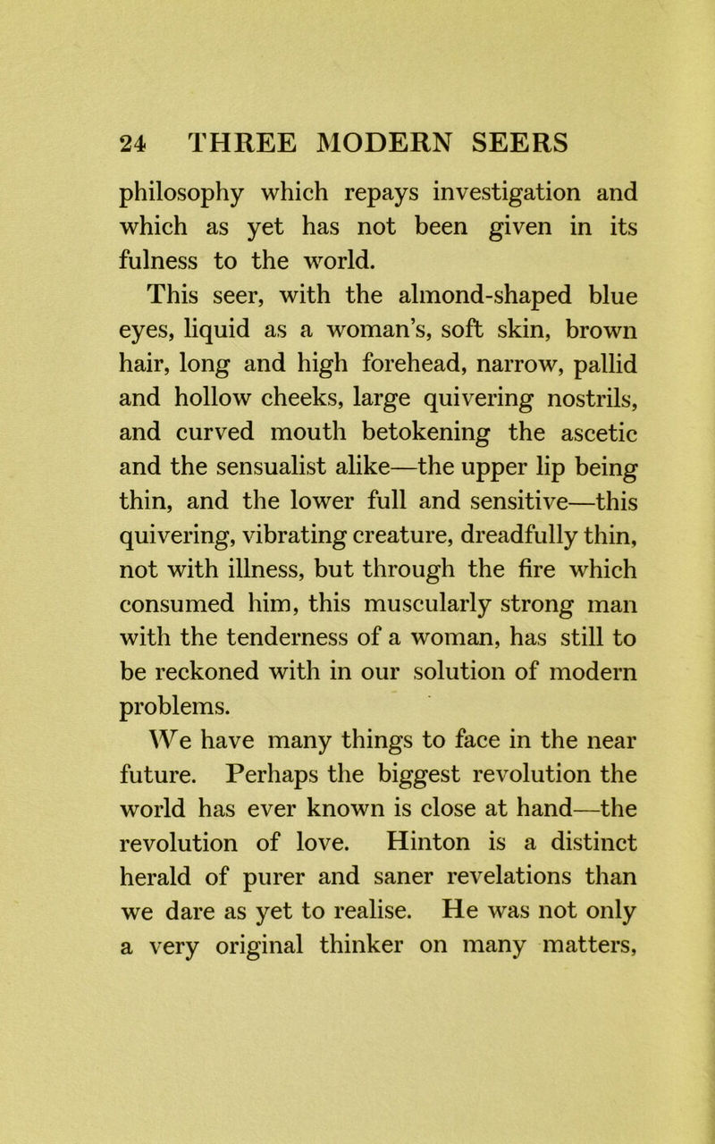 philosophy which repays investigation and which as yet has not been given in its fulness to the world. This seer, with the almond-shaped blue eyes, liquid as a woman’s, soft skin, brown hair, long and high forehead, narrow, pallid and hollow cheeks, large quivering nostrils, and curved mouth betokening the ascetic and the sensualist alike—the upper lip being thin, and the lower full and sensitive—this quivering, vibrating creature, dreadfully thin, not with illness, but through the fire which consumed him, this muscularly strong man with the tenderness of a woman, has still to be reckoned with in our solution of modern problems. We have many things to face in the near future. Perhaps the biggest revolution the world has ever known is close at hand—the revolution of love. Hinton is a distinct herald of purer and saner revelations than we dare as yet to realise. He was not only a very original thinker on many matters,