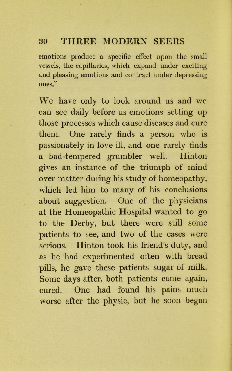 emotions produce a specific effect upon the small vessels, the capillaries, which expand under exciting and pleasing emotions and contract under depressing ones.” We have only to look around us and we can see daily before us emotions setting up those processes which cause diseases and cure them. One rarely finds a person who is passionately in love ill, and one rarely finds a bad-tempered grumbler well. Hinton gives an instance of the triumph of mind over matter during his study of homeopathy, which led him to many of his conclusions about suggestion. One of the physicians at the Homeopathic Hospital wanted to go to the Derby, but there were still some patients to see, and two of the cases were serious. Hinton took his friends duty, and as he had experimented often with bread pills, he gave these patients sugar of milk. Some days after, both patients came again, cured. One had found his pains much worse after the physic, but he soon began