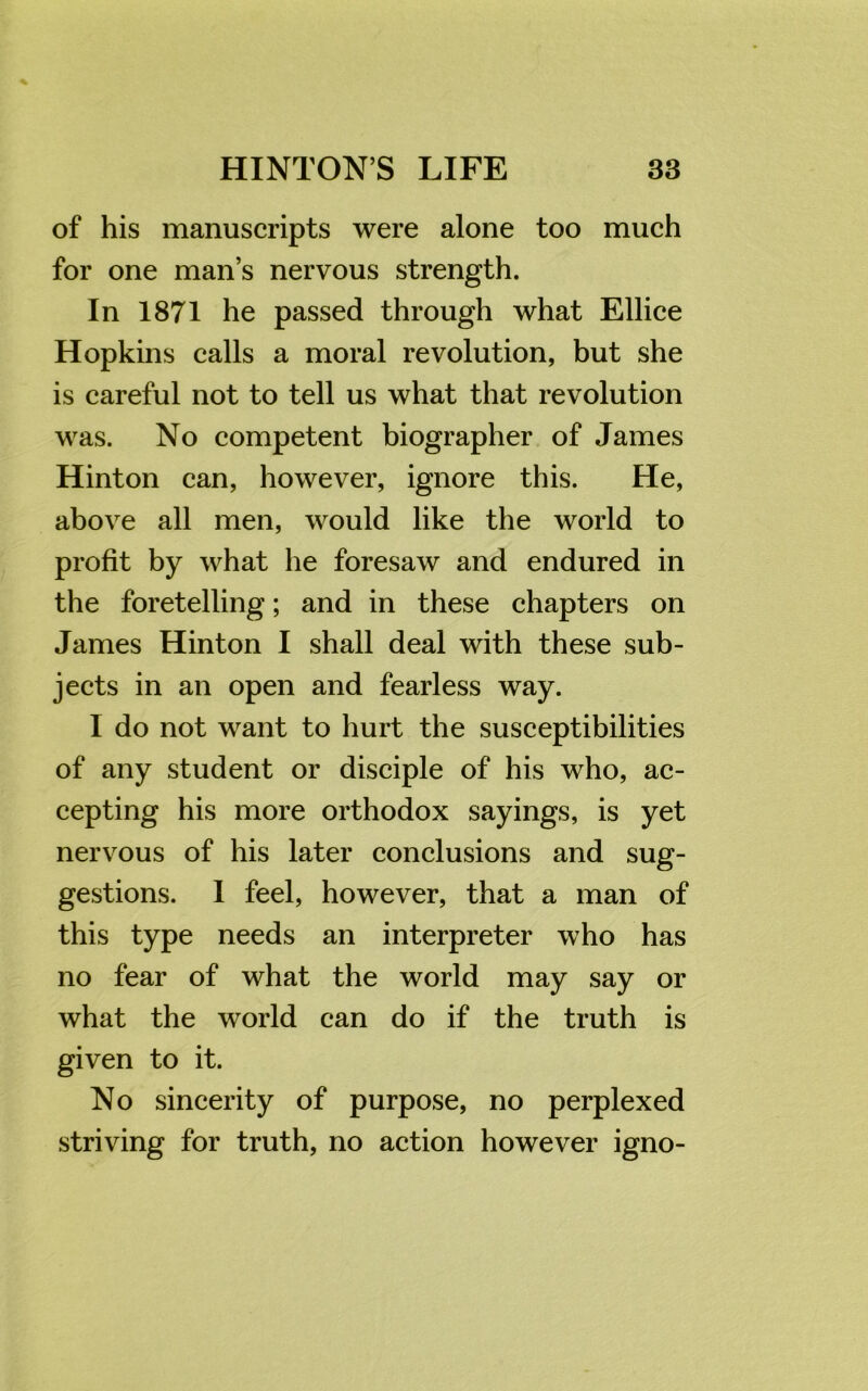 of his manuscripts were alone too much for one man’s nervous strength. In 1871 he passed through what Ellice Hopkins calls a moral revolution, but she is careful not to tell us what that revolution was. No competent biographer of James Hinton can, however, ignore this. He, above all men, would like the world to profit by what he foresaw and endured in the foretelling; and in these chapters on James Hinton I shall deal with these sub- jects in an open and fearless way. I do not want to hurt the susceptibilities of any student or disciple of his who, ac- cepting his more orthodox sayings, is yet nervous of his later conclusions and sug- gestions. I feel, however, that a man of this type needs an interpreter who has no fear of what the world may say or what the world can do if the truth is given to it. No sincerity of purpose, no perplexed striving for truth, no action however igno-