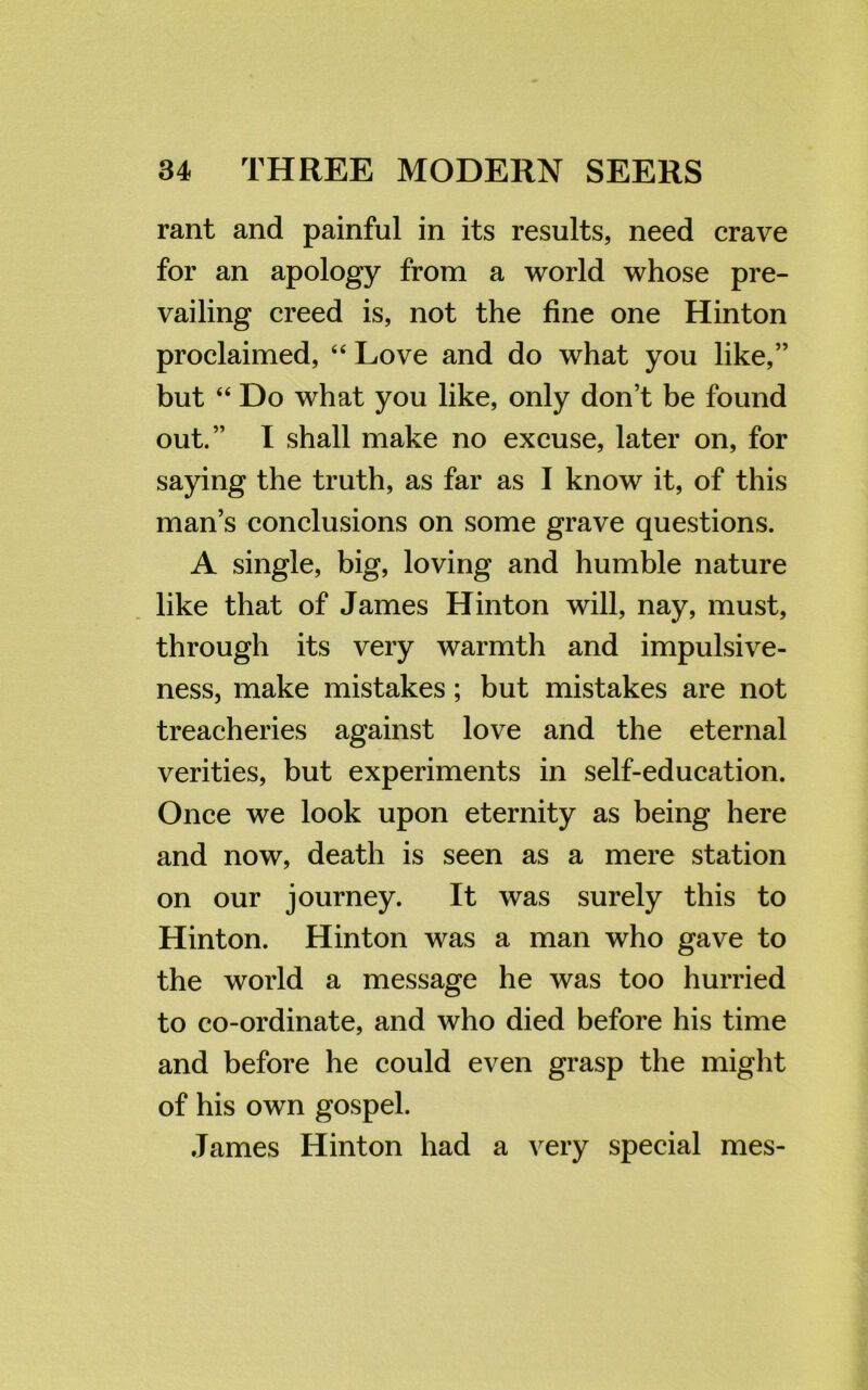 rant and painful in its results, need crave for an apology from a world whose pre- vailing creed is, not the fine one Hinton proclaimed, “ Love and do what you like,” but “ Do what you like, only don’t be found out.” I shall make no excuse, later on, for saying the truth, as far as I know it, of this man’s conclusions on some grave questions. A single, big, loving and humble nature like that of James Hinton will, nay, must, through its very warmth and impulsive- ness, make mistakes; but mistakes are not treacheries against love and the eternal verities, but experiments in self-education. Once we look upon eternity as being here and now, death is seen as a mere station on our journey. It was surely this to Hinton. Hinton was a man who gave to the world a message he was too hurried to co-ordinate, and who died before his time and before he could even grasp the might of his own gospel. James Hinton had a very special mes-