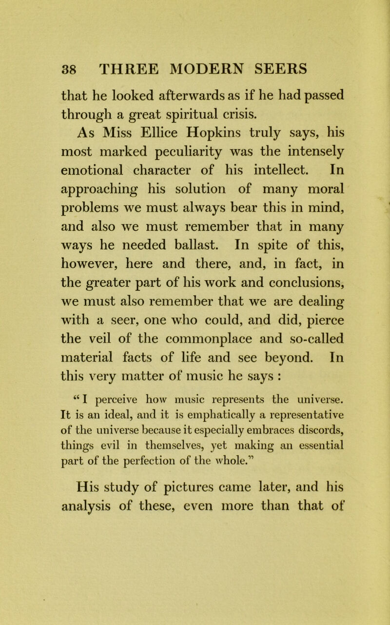 that he looked afterwards as if he had passed through a great spiritual crisis. As Miss Ellice Hopkins truly says, his most marked peculiarity was the intensely emotional character of his intellect. In approaching his solution of many moral problems we must always bear this in mind, and also we must remember that in many ways he needed ballast. In spite of this, however, here and there, and, in fact, in the greater part of his work and conclusions, we must also remember that we are dealing with a seer, one who could, and did, pierce the veil of the commonplace and so-called material facts of life and see beyond. In this very matter of music he says : “ I perceive how music represents the universe. It is an ideal, and it is emphatically a representative of the universe because it especially embraces discords, things evil in themselves, yet making an essential part of the perfection of the whole.'1 His study of pictures came later, and his analysis of these, even more than that of