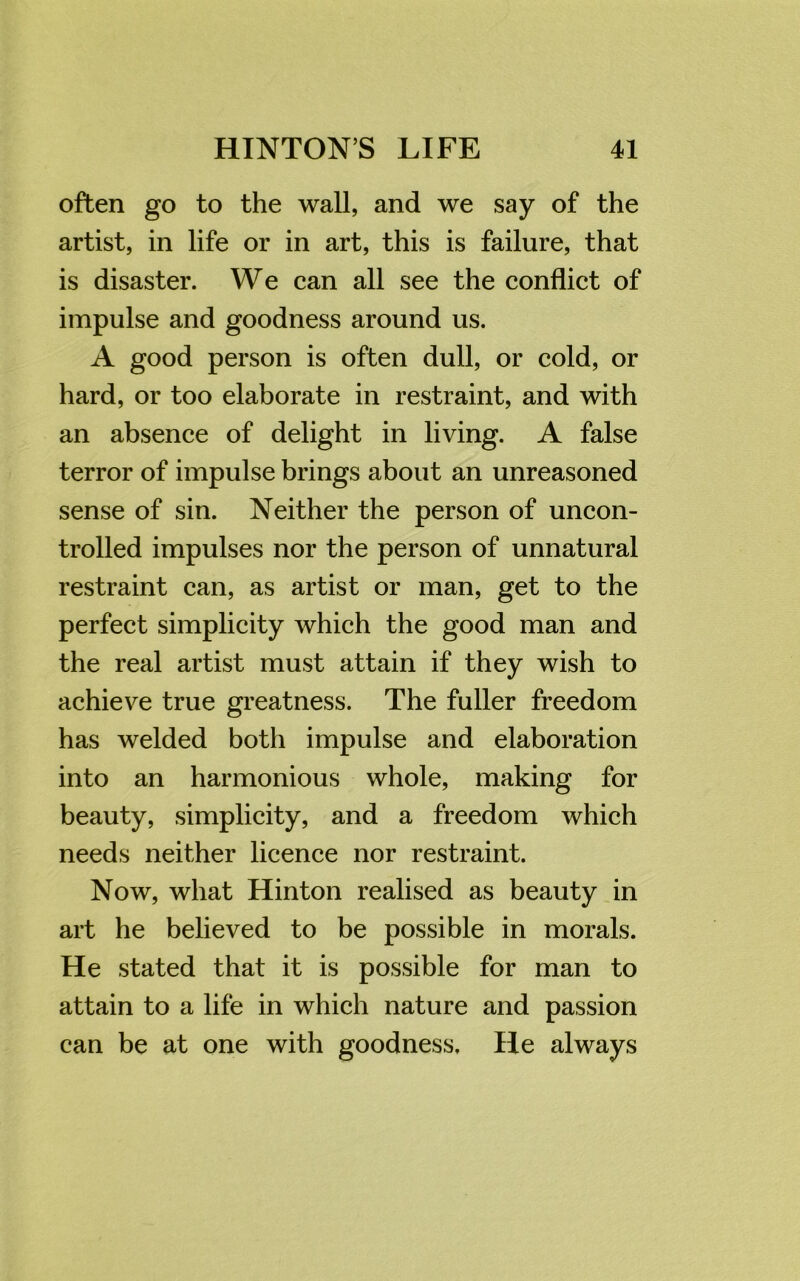 often go to the wall, and we say of the artist, in life or in art, this is failure, that is disaster. We can all see the conflict of impulse and goodness around us. A good person is often dull, or cold, or hard, or too elaborate in restraint, and with an absence of delight in living. A false terror of impulse brings about an unreasoned sense of sin. Neither the person of uncon- trolled impulses nor the person of unnatural restraint can, as artist or man, get to the perfect simplicity which the good man and the real artist must attain if they wish to achieve true greatness. The fuller freedom has welded both impulse and elaboration into an harmonious whole, making for beauty, simplicity, and a freedom which needs neither licence nor restraint. Now, what Hinton realised as beauty in art he believed to be possible in morals. He stated that it is possible for man to attain to a life in which nature and passion can be at one with goodness. He always