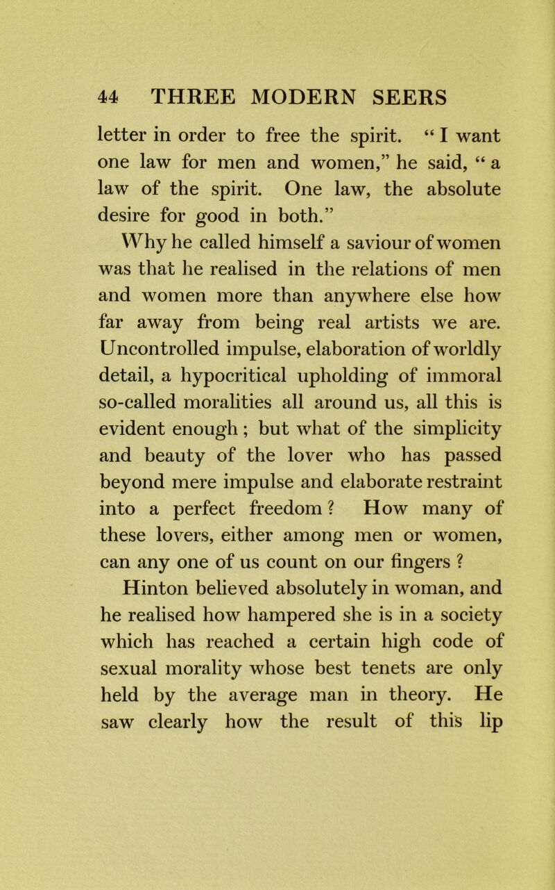 letter in order to free the spirit. “ I want one law for men and women,” he said, “ a law of the spirit. One law, the absolute desire for good in both.” Why he called himself a saviour of women was that he realised in the relations of men and women more than anywhere else how far away from being real artists we are. Uncontrolled impulse, elaboration of worldly detail, a hypocritical upholding of immoral so-called moralities all around us, all this is evident enough ; but what of the simplicity and beauty of the lover who has passed beyond mere impulse and elaborate restraint into a perfect freedom ? How many of these lovers, either among men or women, can any one of us count on our fingers ? Hinton believed absolutely in woman, and he realised how hampered she is in a society which has reached a certain high code of sexual morality whose best tenets are only held by the average man in theory. He saw clearly how the result of this lip