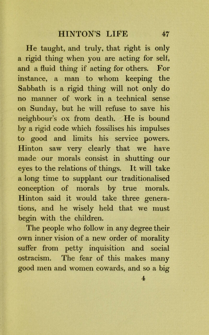 He taught, and truly, that right is only a rigid thing when you are acting for self, and a fluid thing if acting for others. For instance, a man to whom keeping the Sabbath is a rigid thing will not only do no manner of work in a technical sense on Sunday, but he will refuse to save his neighbour’s ox from death. He is bound by a rigid code which fossilises his impulses to good and limits his service powers. Hinton saw very clearly that we have made our morals consist in shutting our eyes to the relations of things. It will take a long time to supplant our traditionalised conception of morals by true morals. Hinton said it would take three genera- tions, and he wisely held that we must begin with the children. The people who follow in any degree their own inner vision of a new order of morality suffer from petty inquisition and social ostracism. The fear of this makes many good men and women cowards, and so a big 4