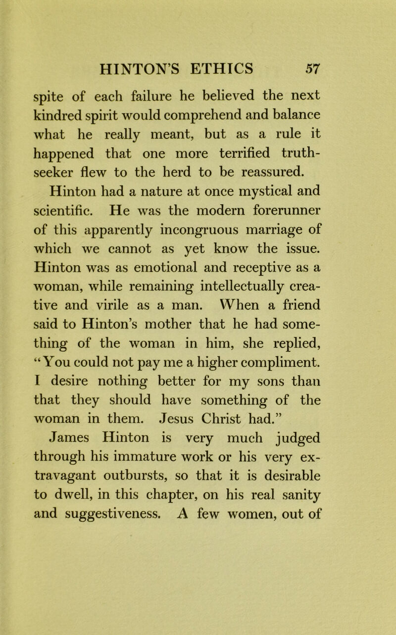 spite of each failure he believed the next kindred spirit would comprehend and balance what he really meant, but as a rule it happened that one more terrified truth- seeker flew to the herd to be reassured. Hinton had a nature at once mystical and scientific. He was the modern forerunner of this apparently incongruous marriage of which we cannot as yet know the issue. Hinton was as emotional and receptive as a woman, while remaining intellectually crea- tive and virile as a man. When a friend said to Hinton’s mother that he had some- thing of the woman in him, she replied, “You could not pay me a higher compliment. I desire nothing better for my sons than that they should have something of the woman in them. Jesus Christ had.” James Hinton is very much judged through his immature work or his very ex- travagant outbursts, so that it is desirable to dwell, in this chapter, on his real sanity and suggestiveness. A few women, out of