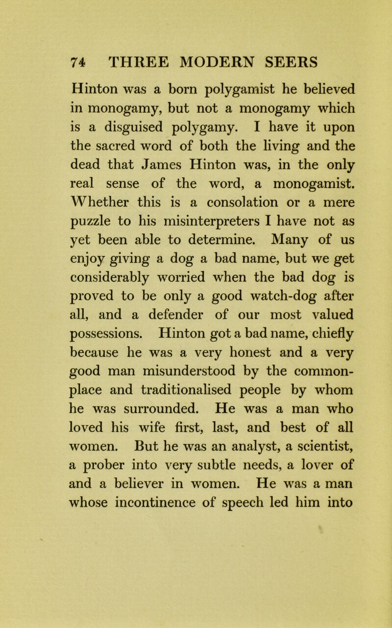 Hinton was a born polygamist he believed in monogamy, but not a monogamy which is a disguised polygamy. I have it upon the sacred word of both the living and the dead that James Hinton was, in the only real sense of the word, a monogamist. AVhether this is a consolation or a mere puzzle to his misinterpreters I have not as yet been able to determine. Many of us enjoy giving a dog a bad name, but we get considerably worried when the bad dog is proved to be only a good watch-dog after all, and a defender of our most valued possessions. Hinton got a bad name, chiefly because he was a very honest and a very good man misunderstood by the common- place and traditionalised people by whom he was surrounded. He was a man who loved his wife first, last, and best of all women. But he was an analyst, a scientist, a prober into very subtle needs, a lover of and a believer in women. He was a man whose incontinence of speech led him into