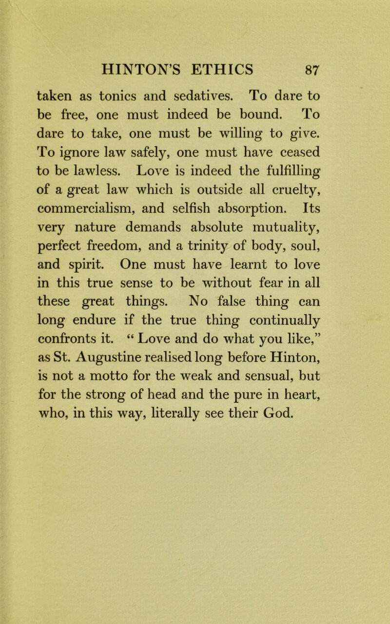 taken as tonics and sedatives. To dare to be free, one must indeed be bound. To dare to take, one must be willing to give. To ignore law safely, one must have ceased to be lawless. Love is indeed the fulfilling of a great law which is outside all cruelty, commercialism, and selfish absorption. Its very nature demands absolute mutuality, perfect freedom, and a trinity of body, soul, and spirit. One must have learnt to love in this true sense to be without fear in all these great things. No false thing can long endure if the true thing continually confronts it. “ Love and do what you like,” as St. Augustine realised long before Hinton, is not a motto for the weak and sensual, but for the strong of head and the pure in heart, who, in this way, literally see their God.