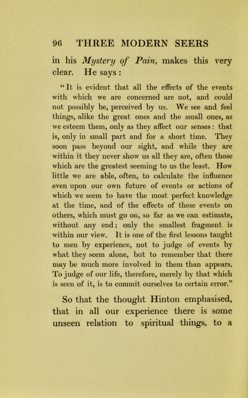 in his Mystei'y of Pain, makes this very clear. He says : “It is evident that all the effects of the events with which we are concerned are not, and could not possibly be, perceived by us. We see and feel things, alike the great ones and the small ones, as we esteem them, only as they affect our senses : that is, only in small part and for a short time. They soon pass beyond our sight, and while they are within it they never show us all they are, often those which are the greatest seeming to us the least. How little we are able, often, to calculate the influence even upon our own future of events or actions of which we seem to have the most perfect knowledge at the time, and of the effects of these events on others, which must go on, so far as we can estimate, without any end; only the smallest fragment is within our view. It is one of the first lessons taught to men by experience, not to judge of events by what they seem alone, but to remember that there may be much more involved in them than appears. To judge of our life, therefore, merely by that which is seen of it, is to commit ourselves to certain error.11 So that the thought Hinton emphasised, that in all our experience there is some unseen relation to spiritual things, to a