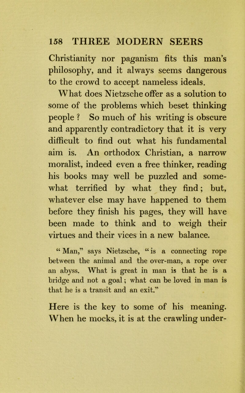 Christianity nor paganism fits this man’s philosophy, and it always seems dangerous to the crowd to accept nameless ideals. What does Nietzsche offer as a solution to some of the problems which beset thinking people ? So much of his writing is obscure and apparently contradictory that it is very difficult to find out what his fundamental aim is. An orthodox Christian, a narrow moralist, indeed even a free thinker, reading his books may well be puzzled and some- what terrified by what they find; but, whatever else may have happened to them before they finish his pages, they will have been made to think and to weigh their virtues and their vices in a new balance. 44 Man,1’ says Nietzsche, 44 is a connecting rope between the animal and the over-man, a rope over an abyss. What is great in man is that he is a bridge and not a goal; what can be loved in man is that he is a transit and an exit.” Here is the key to some of his meaning. When he mocks, it is at the crawling under-