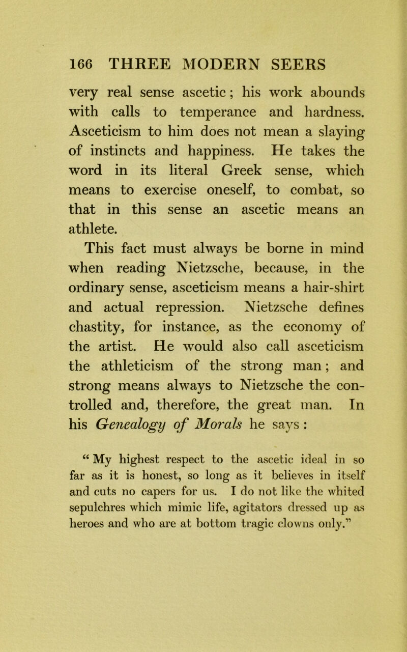 very real sense ascetic; his work abounds with calls to temperance and hardness. Asceticism to him does not mean a slaying of instincts and happiness. He takes the word in its literal Greek sense, which means to exercise oneself, to combat, so that in this sense an ascetic means an athlete. This fact must always be borne in mind when reading Nietzsche, because, in the ordinary sense, asceticism means a hair-shirt and actual repression. Nietzsche defines chastity, for instance, as the economy of the artist. He would also call asceticism the athleticism of the strong man; and strong means always to Nietzsche the con- trolled and, therefore, the great man. In his Genealogy of Morals he says : “ My highest respect to the ascetic ideal in so far as it is honest, so long as it believes in itself and cuts no capers for us. I do not like the whited sepulchres which mimic life, agitators dressed up as heroes and who are at bottom tragic clowns only.”