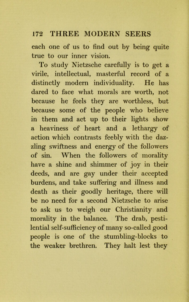 each one of us to find out by being quite true to our inner vision. To study Nietzsche carefully is to get a virile, intellectual, masterful record of a distinctly modern individuality. He has dared to face what morals are worth, not because he feels they are worthless, but because some of the people who believe in them and act up to their lights show a heaviness of heart and a lethargy of action which contrasts feebly with the daz- zling swiftness and energy of the followers of sin. When the followers of morality have a shine and shimmer of joy in their deeds, and are gay under their accepted burdens, and take suffering and illness and death as their goodly heritage, there will be no need for a second Nietzsche to arise to ask us to weigh our Christianity and morality in the balance. The drab, pesti- lential self-sufficiency of many so-called good people is one of the stumbling-blocks to the weaker brethren. They halt lest they