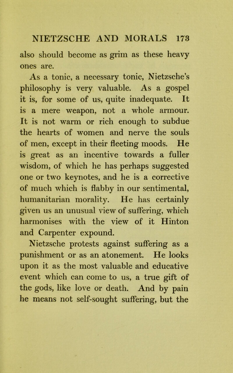 also should become as grim as these heavy ones are. As a tonic, a necessary tonic, Nietzsche’s philosophy is very valuable. As a gospel it is, for some of us, quite inadequate. It is a mere weapon, not a whole armour. It is not warm or rich enough to subdue the hearts of women and nerve the souls of men, except in their fleeting moods. He is great as an incentive towards a fuller wisdom, of which he has perhaps suggested one or two keynotes, and he is a corrective of much which is flabby in our sentimental, humanitarian morality. He has certainly given us an unusual view of suffering, which harmonises with the view of it Hinton and Carpenter expound. Nietzsche protests against suffering as a punishment or as an atonement. He looks upon it as the most valuable and educative event which can come to us, a true gift of the gods, like love or death. And by pain he means not self-sought suffering, but the