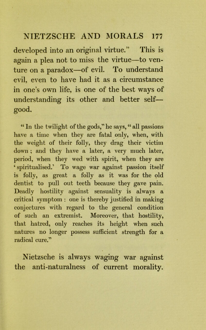 developed into an original virtue.” This is again a plea not to miss the virtue—to ven- ture on a paradox—of evil. To understand evil, even to have had it as a circumstance in one’s own life, is one of the best ways of understanding its other and better self— good. “ In the twilight of the gods,” he says, “ all passions have a time when they are fatal only, when, with the weight of their folly, they drag their victim down ; and they have a later, a very much later, period, when they wed with spirit, when they are 6 spiritualised.’ To wage war against passion itself is folly, as great a folly as it was for the old dentist to pull out teeth because they gave pain. Deadly hostility against sensuality is always a critical symptom : one is thereby justified in making conjectures with regard to the general condition of such an extremist. Moreover, that hostility, that hatred, only reaches its height when such natures no longer possess sufficient strength for a radical cure.” Nietzsche is always waging war against the anti-naturalness of current morality.