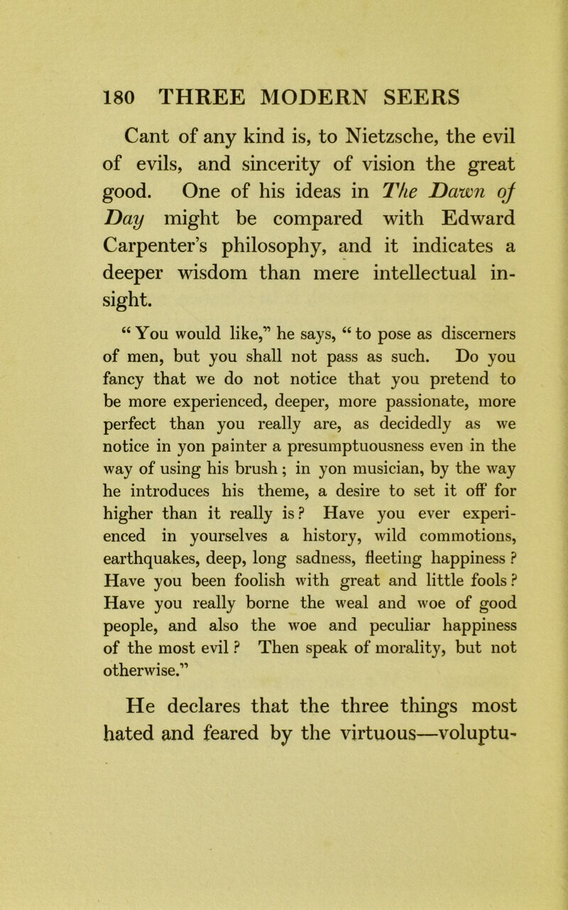 Cant of any kind is, to Nietzsche, the evil of evils, and sincerity of vision the great good. One of his ideas in The Dawn of Day might be compared with Edward Carpenter’s philosophy, and it indicates a deeper wisdom than mere intellectual in- sight. “ You would like,” he says, “ to pose as discerners of men, but you shall not pass as such. Do you fancy that we do not notice that you pretend to be more experienced, deeper, more passionate, more perfect than you really are, as decidedly as we notice in yon painter a presumptuousness even in the way of using his brush; in yon musician, by the way he introduces his theme, a desire to set it off for higher than it really is ? Have you ever experi- enced in yourselves a history, wild commotions, earthquakes, deep, long sadness, fleeting happiness ? Have you been foolish with great and little fools ? Have you really borne the weal and woe of good people, and also the woe and peculiar happiness of the most evil ? Then speak of morality, but not otherwise.” He declares that the three things most hated and feared by the virtuous—voluptu-