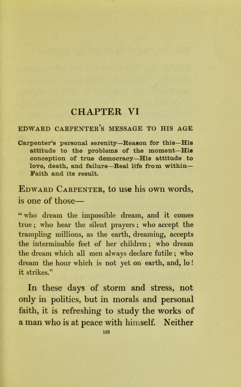 EDWARD CARPENTER’S MESSAGE TO HIS AGE Carpenter’s personal serenity—Reason for this—His attitude to the problems of the moment—His conception of true democracy—His attitude to love, death, and failure—Real life from within— Faith and its result. Edward Carpenter, to use his own words, is one of those— “ who dream the impossible dream, and it comes true; who hear the silent prayers; who accept the trampling millions, as the earth, dreaming, accepts the interminable feet of her children; who dream the dream which all men always declare futile; who dream the hour which is not yet on earth, and, lo! it strikes.” In these days of storm and stress, not only in politics, but in morals and personal faith, it is refreshing to study the works of a man who is at peace with himself. Neither