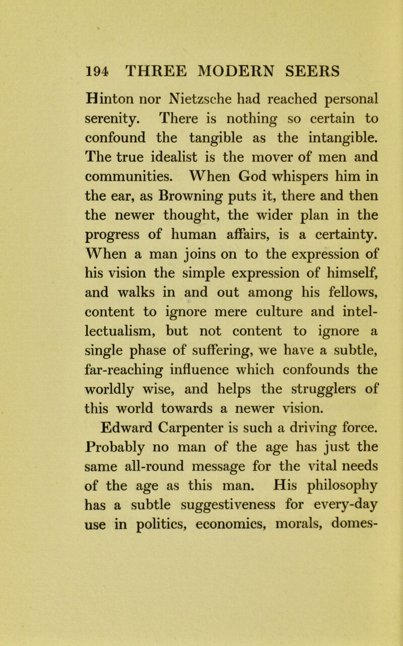 Hinton nor Nietzsche had reached personal serenity. There is nothing so certain to confound the tangible as the intangible. The true idealist is the mover of men and communities. When God whispers him in the ear, as Browning puts it, there and then the newer thought, the wider plan in the progress of human affairs, is a certainty. When a man joins on to the expression of his vision the simple expression of himself, and walks in and out among his fellows, content to ignore mere culture and intel- lectualism, but not content to ignore a single phase of suffering, we have a subtle, far-reaching influence which confounds the worldly wise, and helps the strugglers of this world towards a newer vision. Edward Carpenter is such a driving force. Probably no man of the age has just the same all-round message for the vital needs of the age as this man. His philosophy has a subtle suggestiveness for every-day use in politics, economics, morals, domes-