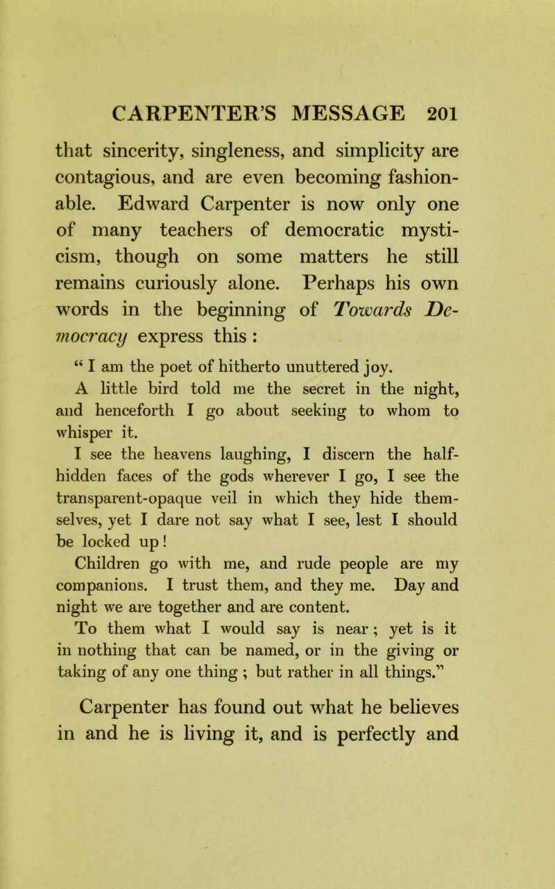 that sincerity, singleness, and simplicity are contagious, and are even becoming fashion- able. Edward Carpenter is now only one of many teachers of democratic mysti- cism, though on some matters he still remains curiously alone. Perhaps his own words in the beginning of Towards De- mocracy express this : “ I am the poet of hitherto unuttered joy. A little bird told me the secret in the night, and henceforth I go about seeking to whom to whisper it. I see the heavens laughing, I discern the half- hidden faces of the gods wherever I go, I see the transparent-opaque veil in which they hide them- selves, yet I dare not say what I see, lest I should be locked up! Children go with me, and rude people are my companions. I trust them, and they me. Day and night we are together and are content. To them what I would say is near; yet is it in nothing that can be named, or in the giving or taking of any one thing ; but rather in all things.11 Carpenter has found out what he believes in and he is living it, and is perfectly and