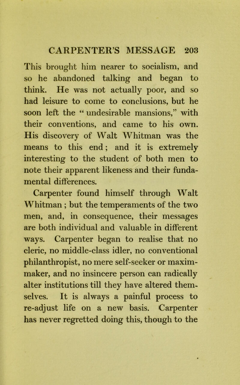 This brought him nearer to socialism, and so he abandoned talking and began to think. He was not actually poor, and so had leisure to come to conclusions, but he soon left the “ undesirable mansions,” with their conventions, and came to his own. His discovery of Walt Whitman was the means to this end; and it is extremely interesting to the student of both men to note their apparent likeness and their funda- mental differences. Carpenter found himself through Walt Whitman ; but the temperaments of the two men, and, in consequence, their messages are both individual and valuable in different ways. Carpenter began to realise that no cleric, no middle-class idler, no conventional philanthropist, no mere self-seeker or maxim- maker, and no insincere person can radically alter institutions till they have altered them- selves. It is always a painful process to re-adjust life on a new basis. Carpenter has never regretted doing this, though to the