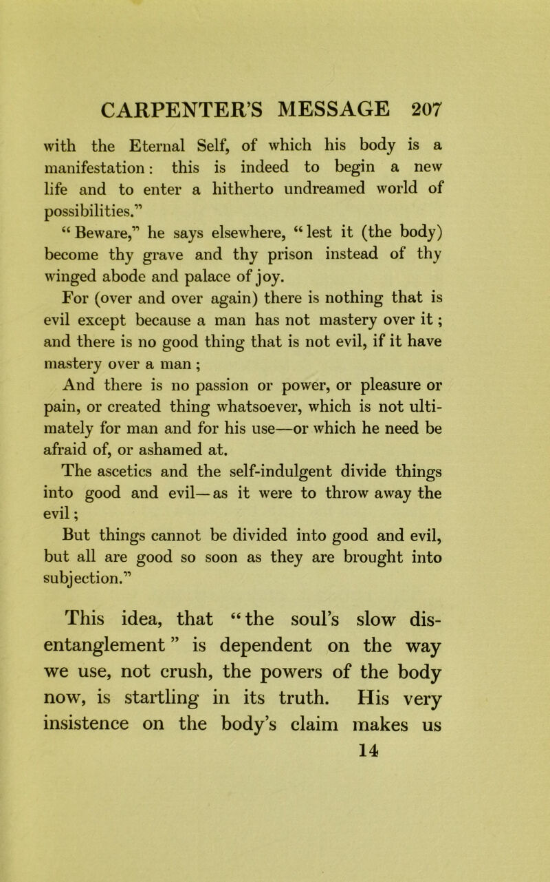 with the Eternal Self, of which his body is a manifestation: this is indeed to begin a new life and to enter a hitherto undreamed world of possibilities.1'’ “ Beware,11 he says elsewhere, “ lest it (the body) become thy grave and thy prison instead of thy winged abode and palace of joy. For (over and over again) there is nothing that is evil except because a man has not mastery over it; and there is no good thing that is not evil, if it have mastery over a man ; And there is no passion or power, or pleasure or pain, or created thing whatsoever, which is not ulti- mately for man and for his use—or which he need be afraid of, or ashamed at. The ascetics and the self-indulgent divide things into good and evil—as it were to throw away the evil; But things cannot be divided into good and evil, but all are good so soon as they are brought into subjection.11 This idea, that “the soul’s slow dis- entanglement ” is dependent on the way we use, not crush, the powers of the body now, is startling in its truth. His very insistence on the body’s claim makes us 14