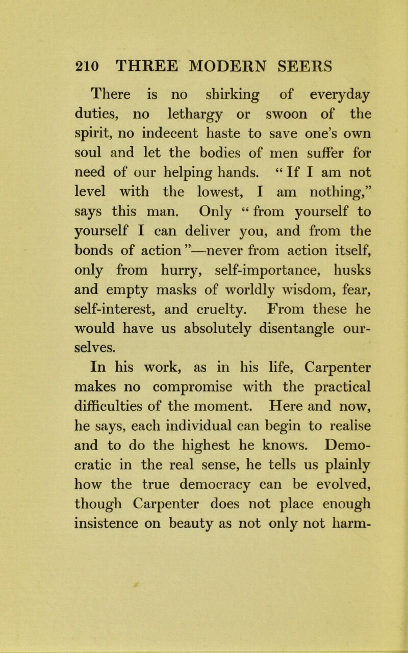 There is no shirking of everyday duties, no lethargy or swoon of the spirit, no indecent haste to save one’s own soul and let the bodies of men suffer for need of our helping hands. “ If I am not level with the lowest, I am nothing,” says this man. Only “ from yourself to yourself I can deliver you, and from the bonds of action ”—never from action itself, only from hurry, self-importance, husks and empty masks of worldly wisdom, fear, self-interest, and cruelty. From these he would have us absolutely disentangle our- selves. In his work, as in his life, Carpenter makes no compromise with the practical difficulties of the moment. Here and now, he says, each individual can begin to realise and to do the highest he knows. Demo- cratic in the real sense, he tells us plainly how the true democracy can be evolved, though Carpenter does not place enough insistence on beauty as not only not harm-