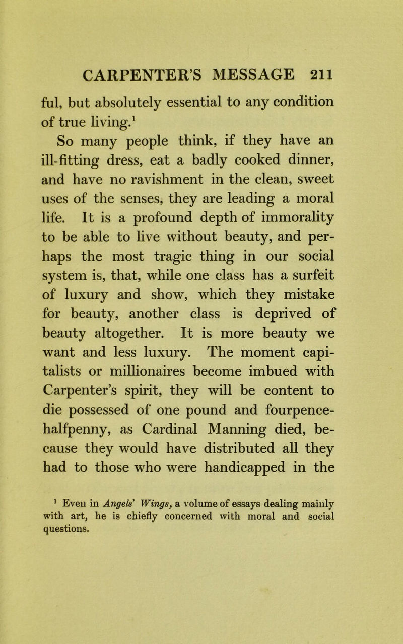 ful, but absolutely essential to any condition of true living.1 So many people think, if they have an ill-fitting dress, eat a badly cooked dinner, and have no ravishment in the clean, sweet uses of the senses, they are leading a moral life. It is a profound depth of immorality to be able to live without beauty, and per- haps the most tragic thing in our social system is, that, while one class has a surfeit of luxury and show, which they mistake for beauty, another class is deprived of beauty altogether. It is more beauty we want and less luxury. The moment capi- talists or millionaires become imbued with Carpenter’s spirit, they will be content to die possessed of one pound and fourpence- halfpenny, as Cardinal Manning died, be- cause they would have distributed all they had to those who were handicapped in the 1 Even in Angels Wings, a volume of essays dealing mainly with art, he is chiefly concerned with moral and social questions.