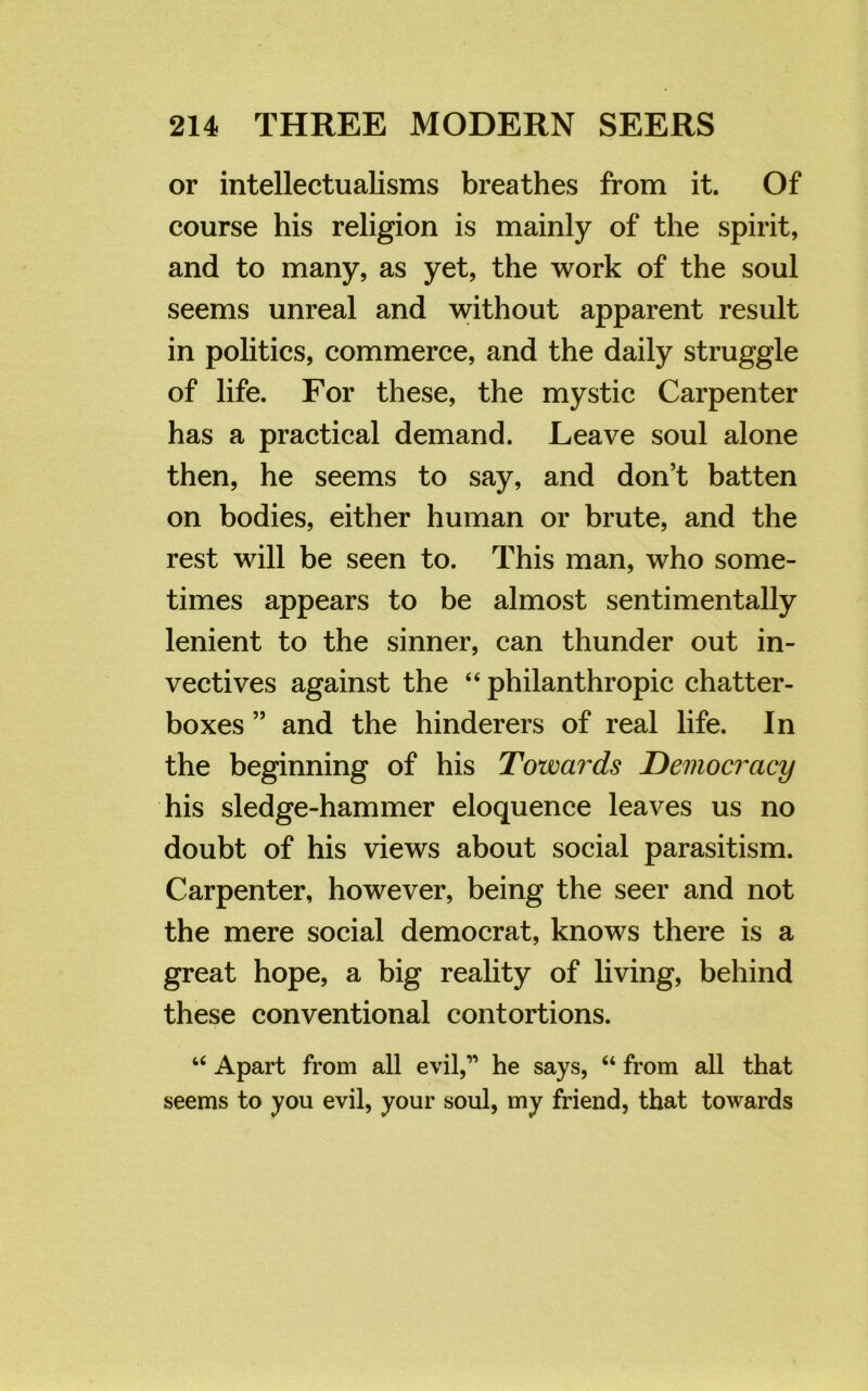 or intellectualisms breathes from it. Of course his religion is mainly of the spirit, and to many, as yet, the work of the soul seems unreal and without apparent result in politics, commerce, and the daily struggle of life. For these, the mystic Carpenter has a practical demand. Leave soul alone then, he seems to say, and don’t batten on bodies, either human or brute, and the rest will be seen to. This man, who some- times appears to be almost sentimentally lenient to the sinner, can thunder out in- vectives against the “ philanthropic chatter- boxes ” and the hinderers of real life. In the beginning of his Towards Democracy his sledge-hammer eloquence leaves us no doubt of his views about social parasitism. Carpenter, however, being the seer and not the mere social democrat, knows there is a great hope, a big reality of living, behind these conventional contortions. “ Apart from all evil,” he says, “ from all that seems to you evil, your soul, my friend, that towards