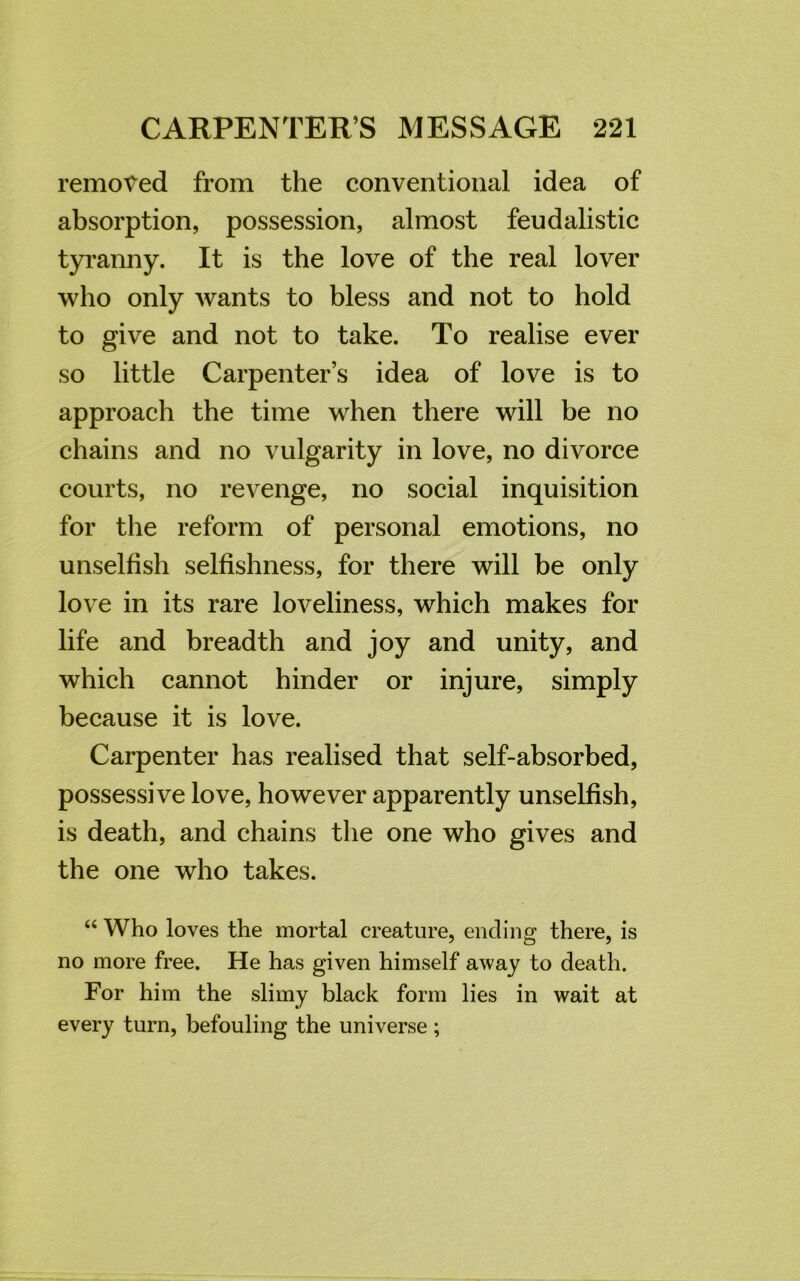 removed from the conventional idea of absorption, possession, almost feudalists tyranny. It is the love of the real lover who only wants to bless and not to hold to give and not to take. To realise ever so little Carpenter’s idea of love is to approach the time when there will be no chains and no vulgarity in love, no divorce courts, no revenge, no social inquisition for the reform of personal emotions, no unselfish selfishness, for there will be only love in its rare loveliness, which makes for life and breadth and joy and unity, and which cannot hinder or injure, simply because it is love. Carpenter has realised that self-absorbed, possessive love, however apparently unselfish, is death, and chains the one who gives and the one who takes. “ Who loves the mortal creature, ending there, is no more free. He has given himself away to death. For him the slimy black form lies in wait at every turn, befouling the universe;