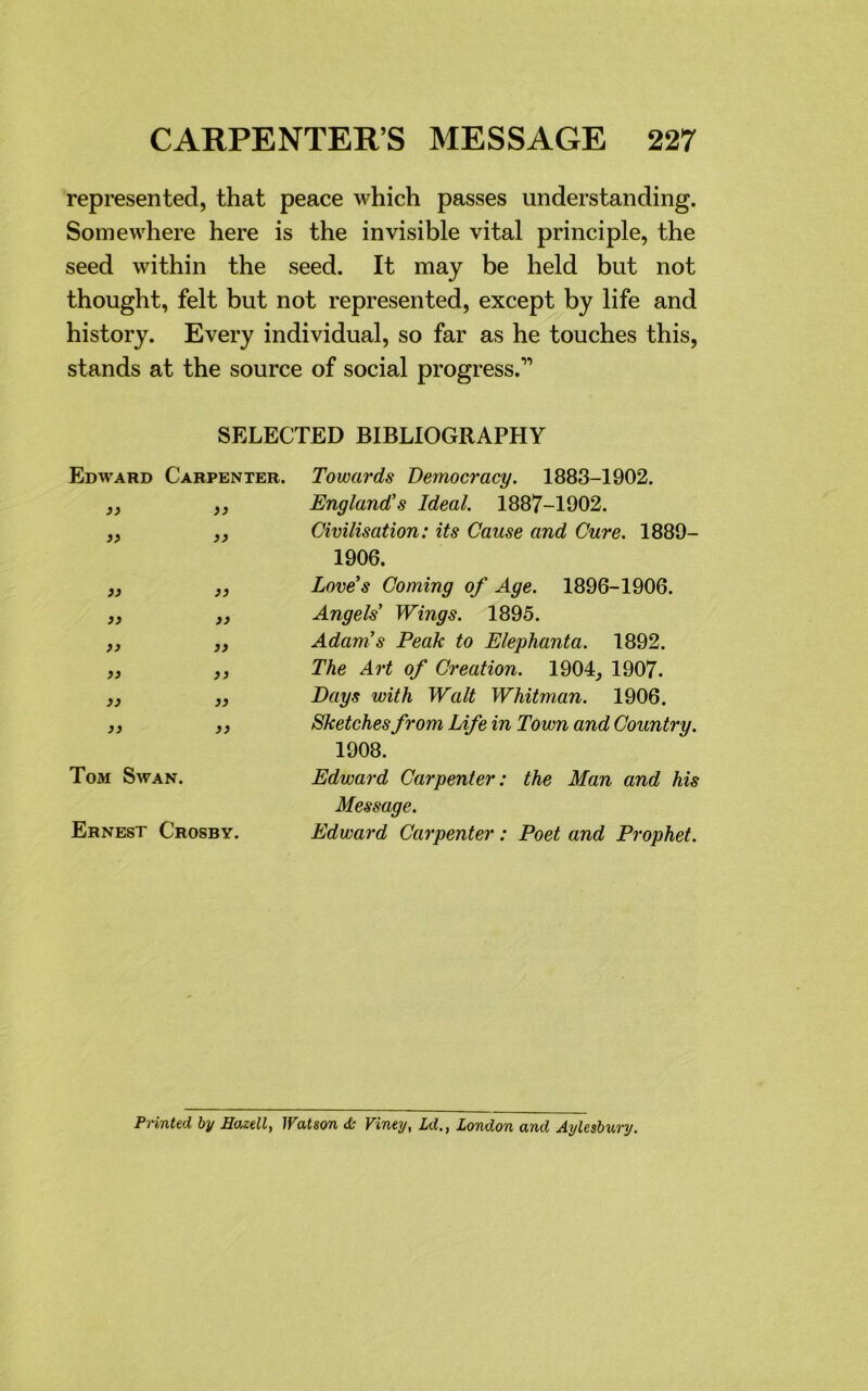 represented, that peace which passes understanding. Somewhere here is the invisible vital principle, the seed within the seed. It may be held but not thought, felt but not represented, except by life and history. Every individual, so far as he touches this, stands at the source of social progress.'” SELECTED BIBLIOGRAPHY Edward Carpenter. Towards Democracy. 1883-1902. „ )} England's Ideal. 1887-1902. „ ,, Civilisation: its Cause and Cure. 1889- 1906. 33 33 33 33 S3 33 S3 33 33 33 33 33 Tom Swan. Ernest Crosby. Love's Coming of Age. 1896-1906. Angels' Wings. 1895. Adam's Peak to Elephanta. 1892. The Art of Creation. 1904, 1907. Days with Walt Whitman. 1906. Sketches from Life in Town and Country. 1908. Edward Carpenter: the Man and his Message. Edward Carpenter: Poet and Prophet. Printed, by Hazell, Watson <k Viney, Ld., London and Aylesbury.