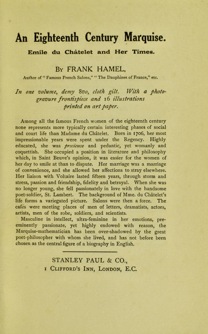 An Eighteenth Century Marquise. Emile du Chatelet and Her Times. By FRANK HAMEL, Author of “ Famous French Salons,” “ The Dauphines of France,” etc. I?i one volume, demy 8vo, cloth gilt. With a photo- gravure fro?itispiece and 16 illustrations printed on art paper. Among all the famous French women of the eighteenth century none represents more typically certain interesting phases of social and court life than Madame du Chatelet. Born in 1706, her most impressionable years were spent under the Regency. Highly educated, she was prscieuse and pedantic, yet womanly and coquettish. She occupied a position in literature and philosophy which, in Saint Beuve’s opinion, it was easier for the women of her day to smile at than to dispute. Her marriage was a marriage of convenience, and she allowed her affections to stray elsewhere. Her liaison with Voltaire lasted fifteen years, through storm and stress, passion and friendship, fidelity and betrayal. When she was no longer young, she fell passionately in love with the handsome poet-soldier, St. Lambert. The background of Mme. du Chatelet’s life forms a variegated picture. Salons were then a force. The cafes were meeting places of men of letters, dramatists, actors, artists, men of the robe, soldiers, and scientists. Masculine in intellect, ultra-feminine in her emotions, pre- eminently passionate, yet highly endowed with reason, the Marquise-mathematician has been over-shadowed by the great poet-philosopher with whom she lived, and has not before been chosen as the central figure of a biography in English. STANLEY PAUL & CO.,