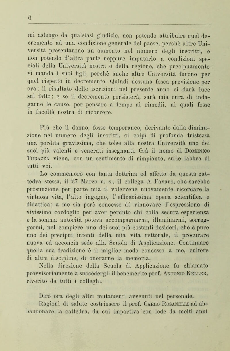 mi astengo da qualsiasi giudizio, non potendo attribuire quel de- cremento ad una condizione generale del paese, perchè altre Uni- versità presentarono un aumento nel numero degli inscritti, e non potendo d’altra parte neppure imputarlo a condizioni spe- ciali della Università nostra o della regione, che precipuamente vi manda i suoi figli, perchè anche altre Università furono per quel rispetto in decremento. Quindi nessuna fosca previsione per ora; il risultato delle iscrizioni nel presente anno ci darà luce sul fatto: e se il decremento persisterà, sarà mia cura di inda- garne le cause, per pensare a tempo ai rimedii, ai quali fosse in facoltà nostra di ricorrere. Più che il danno, fosse temporaneo, derivante dalla diminu- zione nel numero degli inscritti, ci colpì di profonda tristezza una perdita gravissima, che tolse alla nostra Università uno dei suoi più valenti e venerati insegnanti. Già il nome di Domenico Turazza viene, con un sentimento di rimpianto, sulle labbra di tutti voi. Lo commemorò con tanta dottrina ed affetto da questa cat- tedra stessa, il 27 Marzo u. s., il collega A. Favaro, che sarebbe presunzione per parte mia il volercene nuovamente ricordare la virtuosa vita, l’alto ingegno, l’efficacissima opera scientifica e didattica; a me sia però concesso di rinnovare l’espressione di vivissimo cordoglio per aver perduto chi colla secura esperienza e la somma autorità poteva accompagnarmi, illuminarmi, sorreg- germi, nel compiere uno dei suoi più costanti desideri, che è pure uno dei precipui intenti della mia vita rettorale, il procurare nuova ed acconcia sede alla Scuola di Applicazione. Continuare quella sua tradizione è il miglior modo concesso a me, cultore di altre discipline, di onorarne la memoria. Nella direzione della Scuola di Applicazione fu chiamato provvisoriamente a succedergli il benemerito prof. Antonio Keller, riverito da tutti i colleglli. Dirò ora degli altri mutamenti avvenuti nel personale. Ragioni di salute costrinsero il prof. Carlo Rosanelli ad ab- bandonare la cattedra, da cui impartiva con lode da molti anni