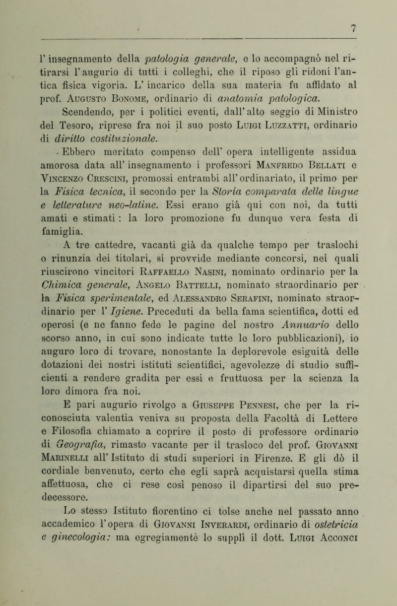 l’insegnamento della patologia generale, e lo accompagnò nel ri- tirarsi l’augurio di tutti i colleglli, che il riposo gli ridoni l’an- tica fisica vigoria. L’ incarico della sua materia fu affidato al prof. Augusto Bonome, ordinario di anatomia patologica. Scendendo, per i politici eventi, dall’alto seggio di Ministro del Tesoro, riprese fra noi il suo posto Luigi Luzzatti, ordinario di diritto costituzionale. . Ebbero meritato compenso dell’ opera intelligente assidua amorosa data all’ insegnamento i professori Manfredo Bellati e Vincenzo Crescini, promossi entrambi all’ordinariato, il primo per la Fisica tecnica, il secondo per la Storia comparata delle lingue e letterature neo-latine. Essi erano già qui con noi, da tutti amati e stimati : la loro promozione fu dunque vera festa di famiglia. A tre cattedre, vacanti già da qualche tempo per traslochi o rinunzia dei titolari, si provvide mediante concorsi, nei quali riuscirono vincitori Raffaello Nasini, nominato ordinario per la Chimica generale, Angelo Battelli, nominato straordinario per la Fisica sperimentale, ed Alessandro Serafini, nominato straor- dinario per T Igiene. Preceduti da bella fama scientifica, dotti ed operosi (e ne fanno fede le pagine del nostro Annuario dello scorso anno, in cui sono indicate tutte le loro pubblicazioni), io auguro loro di trovare, nonostante la deplorevole esiguità delle dotazioni dei nostri istituti scientifici, agevolezze di studio suffi- cienti a rendere gradita per essi e fruttuosa per la scienza la loro dimora fra noi. E pari augurio rivolgo a Giuseppe Pennesi, che per la ri- conosciuta valentia veniva su proposta della Facoltà di Lettere e Filosofia chiamato a coprire il posto di professore ordinario di Geografia, rimasto vacante per il trasloco del prof. Giovanni Marinelli all’ Istituto di studi superiori in Firenze. E gli dò il cordiale benvenuto, certo che egli saprà acquistarsi quella stima affettuosa, che ci rese così penoso il dipartirsi del suo pre- decessore. Lo stesso Istituto fiorentino ci tolse anche nel passato anno accademico l’opera di Giovanni Inverardi, ordinario di ostetricia e ginecologia: ma egregiamenté lo supplì il dott. Luigi Acconci