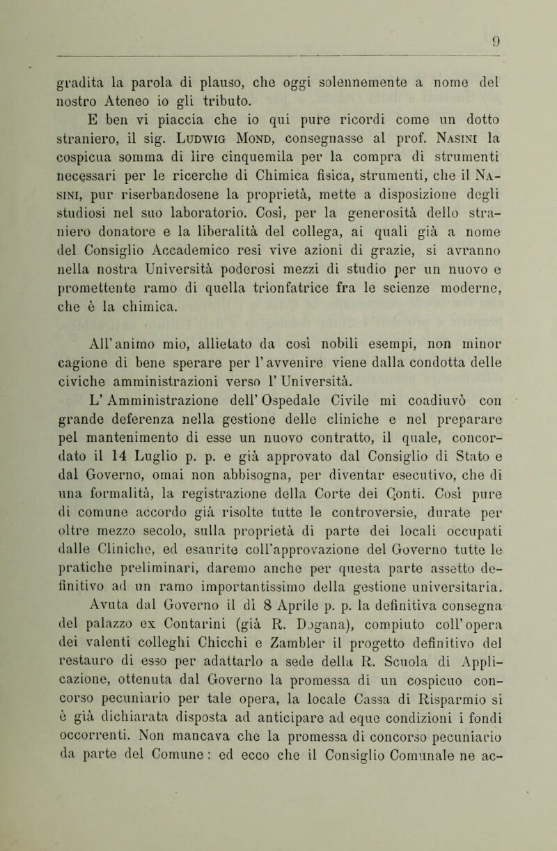 gradita la parola di plauso, elio oggi solennemente a nome del nostro Ateneo io gli tributo. E ben vi piaccia che io qui pure ricordi come un dotto straniero, il sig. Ludwig Mond, consegnasse al prof. Nasini la cospicua somma di lire cinquemila per la compra di strumenti necessari per le ricerche di Chimica fisica, strumenti, che il Na- sini, pur riserbandosene la proprietà, mette a disposizione degli studiosi nel suo laboratorio. Cosi, per la generosità dello stra- niero donatore e la liberalità del collega, ai quali già a nome del Consiglio Accademico resi vive azioni di grazie, si avranno nella nostra Università poderosi mezzi di studio per un nuovo e promettente ramo di quella trionfatrice fra le scienze moderne, che è la chimica. All’animo mio, allietato da così nobili esempi, non minor cagione di bene sperare per l’avvenire viene dalla condotta delle civiche amministrazioni verso 1’ Università. L’Amministrazione dell’ Ospedale Civile mi coadiuvò con grande deferenza nella gestione delle cliniche e nel preparare pel mantenimento di esse un nuovo contratto, il quale, concor- dato il 14 Luglio p. p. e già approvato dal Consiglio di Stato e dal Governo, ornai non abbisogna, per diventar esecutivo, che di una formalità, la registrazione della Corte dei Qonti. Così pure di comune accordo già risolte tutte le controversie, durate per oltre mezzo secolo, sulla proprietà di parte dei locali occupati dalle Cliniche, ed esaurite coll’approvazione del Governo tutte le pratiche preliminari, daremo anche per questa parte assetto de- finitivo ad un ramo importantissimo della gestione universitaria. Avuta dal Governo il dì 8 Aprile p. p. la definitiva consegna del palazzo ex Contarmi (già R. Dogana), compiuto coll’opera dei valenti colleglli Chicchi e Zambler il progetto definitivo del restauro di esso per adattarlo a sede della R. Scuola di Appli- cazione, ottenuta dal Governo la promessa di un cospicuo con- corso pecuniario per tale opera, la locale Cassa di Risparmio si è già dichiarata disposta ad anticipare ad eque condizioni i fondi occorrenti. Non mancava che la promessa di concorso pecuniario da parte del Comune : ed ecco che il Consiglio Comunale ne ac-
