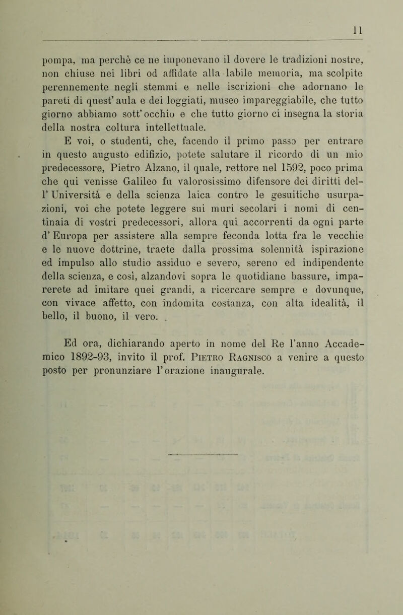 pompa, ma perchè ce ne imponevano il dovere le tradizioni nostre, non chiuse nei libri od affidate alla labile memoria, ma scolpite perennemente negli stemmi e nelle iscrizioni che adornano le pareti di quest’aula e dei loggiati, museo impareggiabile, che tutto giorno abbiamo sott’occhio e che tutto giorno ci insegna la storia della nostra coltura intellettuale. E voi, o studenti, che, facendo il primo passo per entrare in questo augusto edilizio, potete salutare il ricordo di un mio predecessore, Pietro Alzano, il quale, rettore nel 1592, poco prima che qui venisse Galileo fu valorosissimo difensore dei diritti del- 1’ Università e della scienza laica contro le gesuitiche usurpa- zioni, voi che potete leggere sui muri secolari i nomi di cen- tinaia di vostri predecessori, allora qui accorrenti da ogni parte d’ Europa per assistere alla sempre feconda lotta fra le vecchie e le nuove dottrine, traete dalla prossima solennità ispirazione ed impulso allo studio assiduo e severo, sereno ed indipendente della scienza, e così, alzandovi sopra le quotidiano bassure, impa- rerete ad imitare quei grandi, a ricercare sempre e dovunque, con vivace affetto, con indomita costanza, con alta idealità, il bello, il buono, il vero. Ed ora, dichiarando aperto in nome del Re l’anno Accade- mico 1892-93, invito il prof, Pietro Ragnisco a venire a questo posto per pronunziare l’orazione inaugurale.
