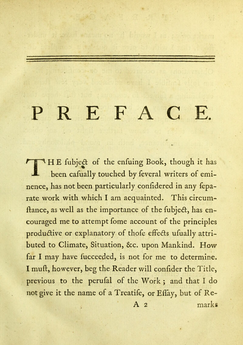 PREFACE. ^ I H E fubje^ of the enfuing Book, though it has A been cafually touched by feveral writers of emi- nence, has not been particularly conhdered in any fepa- rate work with which I am acquainted. This circum* fiance, as well as the importance of the fubje6t, has en- couraged me to attempt fome account of the principles produdive or explanatory of thofe elFeds ufually attri- buted to Climate, Situation, &c. upon Mankind. How far I may have fucceeded, is not for me to determine. I muft, however, beg the Reader will coniider the Title, previous to the perufal of the Work ; and that I do not give it the name of a Treatife, or Effay, but of Re- A 2 marks
