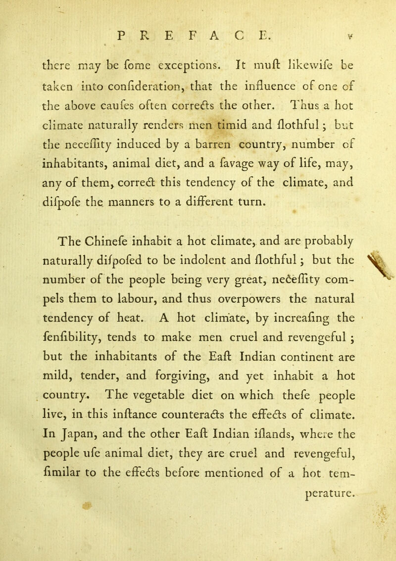 there may be fome exceptions. It muft likewife be taken into confideration, that the influence of one of the above caufes often corrects the other. Thus a hot climate naturally renders men timid and flothful; but the neceflity induced by a barren country, number of inhabitants, animal diet, and a favage way of life, may, any of them^ corredl this tendency of the climate, and difpofe the manners to a different turn. The Chinefe inhabit a hot climate, and are probably naturally difpofed to be indolent and flothful; but the number of the people being very great, nedeflity com- pels them to labour, and thus overpowers the natural tendency of heat. A hot climate, by increaflng the fenflbility, tends to make men cruel and revengeful ; but the inhabitants of the Eaft Indian continent are mild, tender, and forgiving, and yet inhabit a hot ^ country. The vegetable diet on which thefe people live, in this inftance counterads the effects of climate. In Japan, and the other Eaft Indian iflands, where the people life animal diet, they are cruel and revengeful, flmilar to the effedts before mentioned of a hot tem- perature.