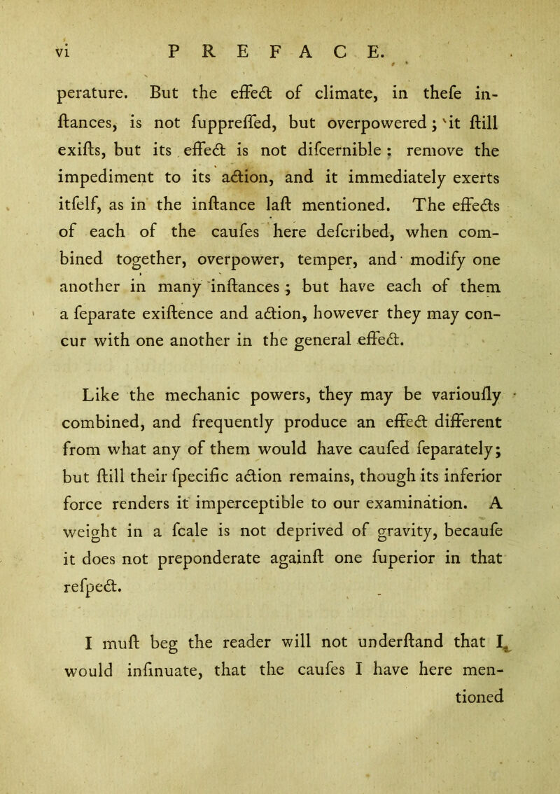 perature. But the efFe6t of climate, in thefe in- ftances, is not fupprefled, but overpowered; 'it ftill exifls, but its , effect is not difcernible : remove the impediment to its action, and it immediately exerts itfelf, as in' the inftance laft mentioned. The effedls of each of the caufes here defcribed, when com- bined together, overpower, temper, and' modify one another in many inftances ; but have each of them a feparate exiftence and adion, however they may con- cur with one another in the general efledi. Like the mechanic powers, they may be varioully • combined, and frequently produce an eifed; different from what any of them would have caufed feparately; but ftill their fpecific action remains, though its inferior force renders if imperceptible to our examination. A weight in a fcale is not deprived of gravity, becaufe it does not preponderate againft one fuperior in that refpe£l. I mull beg the reader will not underftand that would infinuate, that the caufes I have here men- tioned