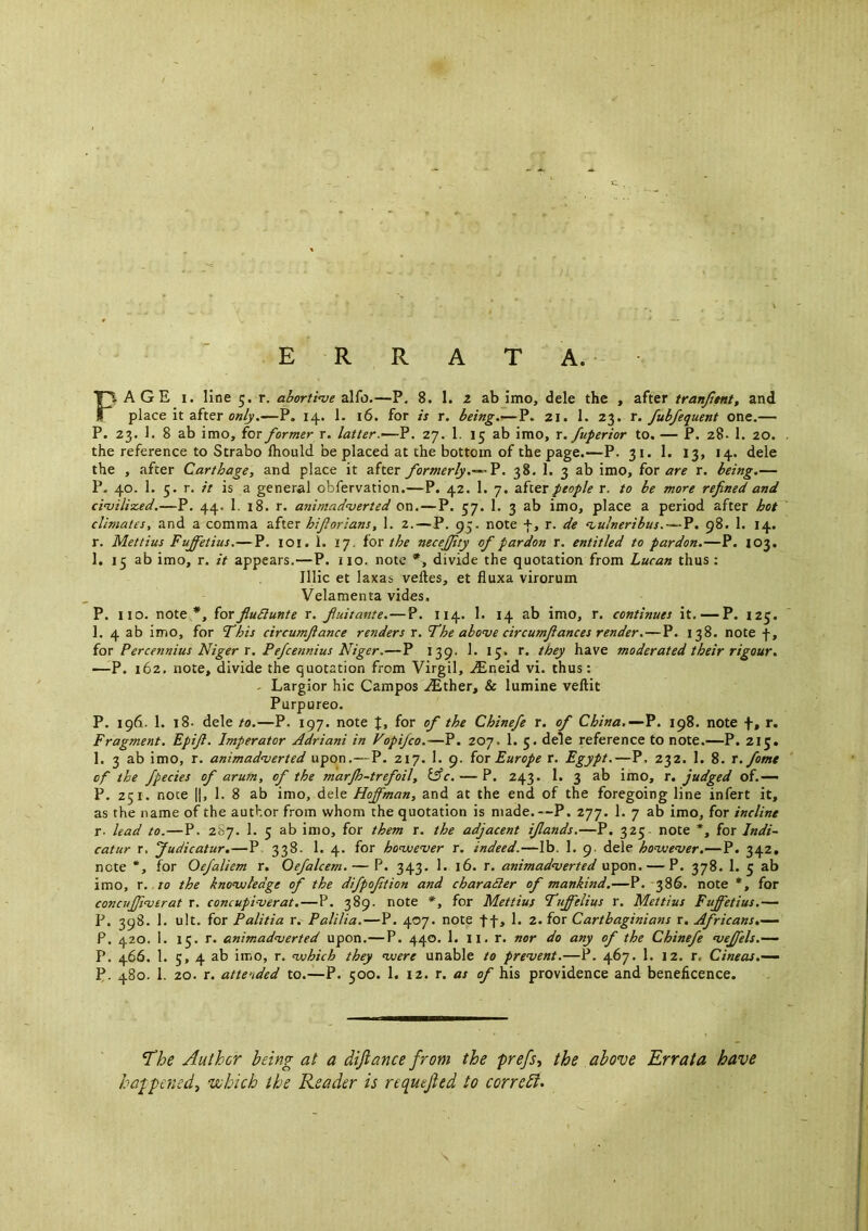PAGE I. line 5. r. ahorti<ve alfo.—P, 8. 1. 2 ab imo, dele the , after tranji$nt, and place it after —P. 14. 1. 16. for is r. being.—P. 21. 1. 23. r. fubfequent one.— P. 23. 1. 8 ab imo, for former r. latter.—-?. 27. 1. 15 ab imo, r. fuperior to. — P. 28- 1. 20. the reference to Strabo Ihould be placed at the bottom of the page.—P. 31. 1. 13, 14. dele the , after Carthage, and place it after formerly.— ?. 38. 1. 3 ab imo, for are r. being.— P. 40. 1. 5. r. it is a general obfervation.—P. 42. 1. 7. after people r. to be more refnedand civilized.—P. 44. 1. 18. r. animadverted on.—P. 57. 1. 3 ab imo, place a period after hot climates, and a comma after hiforians, 1. 2. — P. 95. note +, r. de vulneribus. — P. 98. 1. 14. r. Mettius Fuffetius.—P. loi. 1. 17. for the necejjity of pardon r. entitled to pardon.—P. 103. 1. 15 ab imo, r. it appears.—P. no. note *, divide the quotation from Lucan thus : Illic et laxas veftes, et fluxa virorum Velamenta vides. P. no. note *, forflu£lante r. fuitante.—P. 114. 1. 14 ab imo, r. continues it, —P. iz^. 1. 4 ab imo, for fhis circumfance renders r. The above circumfances render.—P. 138. note f, for Percennius Niger r. Pefcennius Niger,—P 139. 1. 15. r. they have moderated their rigour. —P, 162. note, divide the quotation from Virgil, .^neid vi. thus: - Largior hie Campos .(Ether, & lumine veftit Purpureo. P. 196. 1. 18. dele to.—P. 197. note J, for of the Chinefe r. of China.—?. 198. note f, r. Fragment. Epif. Imperator Adriani in Vopifeo.—P. 207. 1. 5. dele reference to note.—P. 215. 1. 3 ab imo, r. animadverted upon,—P. 217. I. 9. for Europe r. Egypt.—P, 232. 1. 8. r.fomt of the fpecies of arum, of the marjh-trefoil, Ifc. — P. 243. 1. 3 ab imo, r. judged of.— P. 251. note II, 1. 8 ab imo, dele Hoffman, and at the end of the foregoing line infert it, as the name of the author from whom the quotation is made.—P. 277. 1. 7 ab imo, for incline r- lead to.—P. 287. 1. 5 ab imo, for them r. the adjacent ifands,—P. 325 note *, for Indi- catur r. Judicatur.—P 338. 1. 4. for hoviever r. indeed.—lb. 1. 9. dele hovsever.—P. 342. note *, for Oefaliem r. Oefalcem.— P. 343. 1. 16. r. animadverted upon. — P. 378. 1. 5 ab imo, r. TO the knovjledge of the difpoftion and charadler of mankind.—P. 386. note *, for concuffverat r. concupiverat.—P. 389. note *, for Mettius Tuffelius r. Mettius Fuffetius.— P. 398. 1. ult. for Palitia r. Palilia.—P. 407. note ff, 1. 2. for Carthaginians r. Africans.— P. 420. 1. 15. r. animadverted upon.—P. 440. 1. n. r. nor do any of the Chinefe veffels.— P. 466. 1. 5, 4 ab imo, r. vjhich they viere unable to prevent.—P. 467. 1. 12. r. Cineas.— P. 480. 1. 20. r. attended to.—P. 500. 1. 12. r. as of his providence and beneficence. The Author being at a diftance from the prefs, the above Errata have happened, 'which the Reader is requejied to correbl.