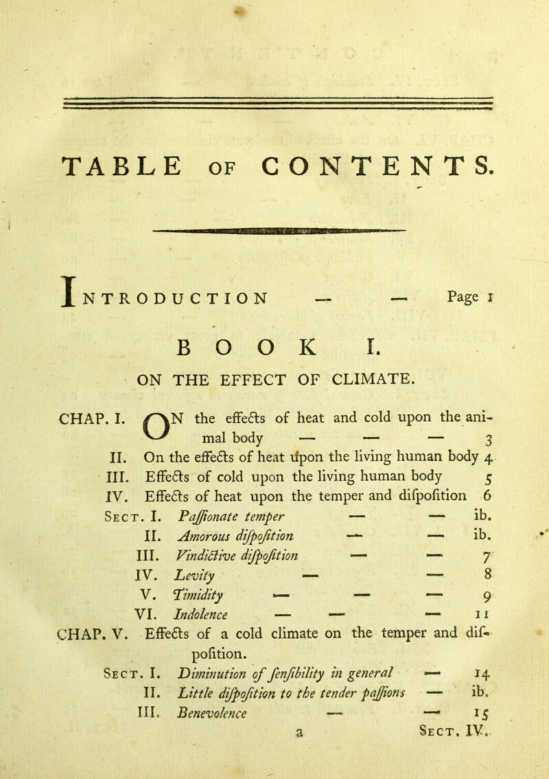 TABLE OF CONTENTS Introduction — — Rage i BOOK I. ON THE EFFECT OF CLIMATE. CHAP. I. /^N the efFe6ls of heat and cold upon the ani- mal body — — — 3 II. On the efFe6ls of heat lipon the living human body 4 III. EfFe61:s of cold upon the living human body 5 IV. Effe6fs of heat upon the temper and difpofition 6 Sect. I. Fajjionate temper —• — ib. II. Amorous difpoftion •— — ib. III. VindiBive difpoftion — — 7 IV. Levity ^ — — 8 V. Timidity »<— — 9 VI. Indolence — — —• 11 CHAP. V. ElFe(Sl:s of a cold climate on the temper and dif- pofition. Sect. I. Diminution of fenfbility in general «— 14 II. Little difpoftion to the tender pajjions ■— ib. III. Benevolence — “^15