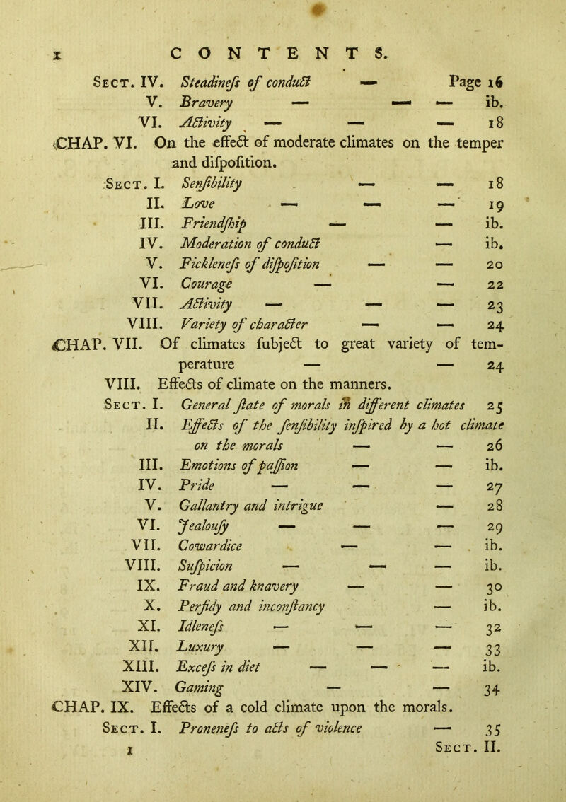 Sect. IV. Steadinefs of conduB — Page V. Bravery — — — ib. VI. ABivity ^ •— — — 18 CHAP. VI. On the effect of moderate climates on the temper and difpolition. :Sect. I. ^enfbility — — 18 II. Love • — — — ■ 19 III. Friendjhip — ib. IV. Moderation of conduB — ib. V. Ficklenefs of difpofition — — 20 VI. Courage — — 22 VII. ABivity — — — 23 VIII. Variety of charaBer — — 24 CHAP. VIE Of climates fubje6l to great variety of tem- perature — — 24 VIII. Effe£ls of climate on the manners. Sect. I. General fate of morals m difi'erent climates 25 II. FffeBs of the fenfbility infpired by a hot climate on the morals — 26 III. Emotions of pajjion — — ib. IV. Pride — — — 27 V. Gallantry and intrigue — 28 VI. fealoufy —- — — 29 VIE Cowardice — — . ib. VIII. Sufpicion — —• — ib. IX. Fraud and knavery — — 30 X. Perfidy and inconfiancy — ib. XI. Idlenefs — — — ■ 32 XII. Luxury — — — 33 XIII. Excefs in diet — — ' '— ib. XIV. Gaming - — 34 CHAP. IX. Effeds of a cold climate upon the morals. Sect. I. Tronenefs to aBs of ^violence — 35 I