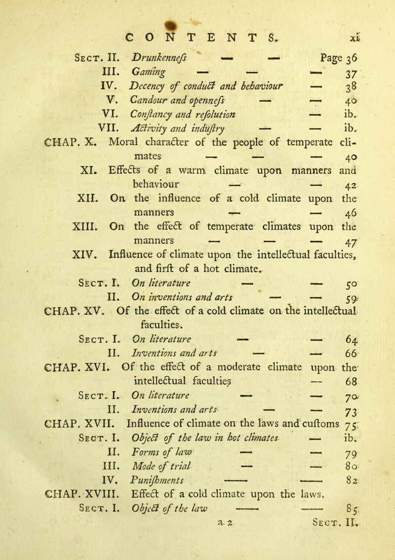 Sect. II. Drunkennejs ' — — III. Gaming — — IV. Decency of conduSi and behaviour V. Candour and opennefs — VI. Confancy and refolution VII. Adiivity and indufiry — Page 36 37 - 38 40 - ib. ib. cold climate upon 40 and 42 the 46 CHAP. X. Moral chara6ter of the people of temperate cli- mates — — — XI. Effects of a warm climate upon manners behaviour — — XII. On the influence of a manners - XIII. On the efFe61: of temperate climates upon the manners — — — XIV. Influence of climate upon the intelle6lual faculties, and firfl: of a hot climate. Sect. I. On literature — 5^' II. On inventions and arts — — 59; CHAP. XV. Of the effe6l of a cold climate on the intelle6lual faculties. Sect. I. On literature — — 64 II. Inventions and arts — — 66 CHAP. XVI. Of the efle6l of a moderate climate upon the* intelledfual faculties — 68 On literature — —— 7 a Inventions and arts — — 73 Influence of climate on the Taws and cuftoms 75: Sect.. I.. II. CHAP. XVII. Sect. I. II. III. IV. CHAP. XVIII. Sect. I. Ohjedi of the law in hot climates^ — ib. Forms of law — 79 Mode of trial — — 80 Punijhments 82 Effe6l of a cold climate upon the laws. ObjeSl of the law 85>