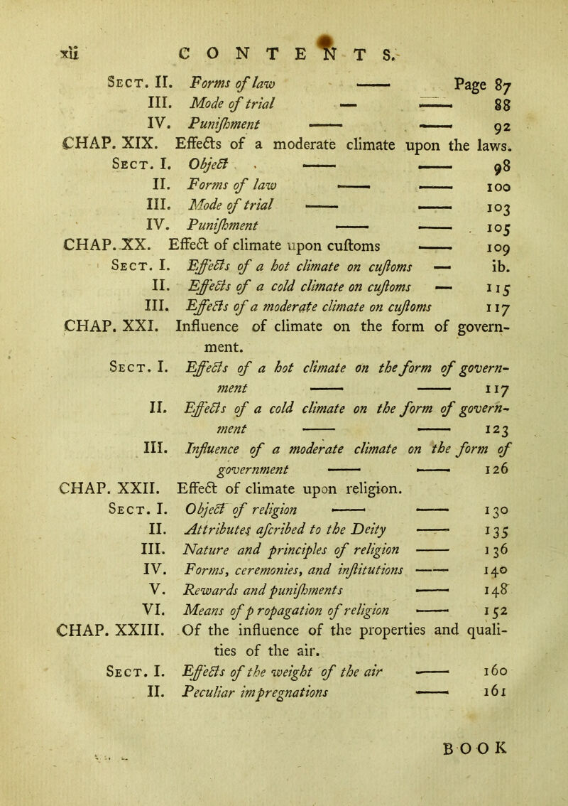 SU CONTE % T S.' Sect. II. Forms of law ——. Page 87 III. Mode of trial — — 88 IV. Punifment ■■■■ ■ — — 92 CHAP. XIX. Effects of a moderate climate upon the laws. Sect. I. ObjeSl . — — 98 II. Forms of law _ -— 100 III. Mode of trial — — 103 IV. Funijhment — — - 105 CHAP. XX. Effe6l of climate upon cuftoms >- — 109 Sect. I. Fffedis of a hot climate on cufoms — ib. II. Effedls of a cold climate on cuftoms — 115 III. FffeBs of a moderate climate on cuftoms r 117 CHAP. XXI. Influence of climate on the form of govern- ment. Sect. I. EffeSls of a hot climate on the form of govern- 7nent —— — 117 II. Fffedis of a cold climate on the form of govern- ment — — 123 III. Influence of a moderate climate on the form of 1 government — — 126 CHAP. XXII. Effe6l of climate upon religion. Sect. I. ObjeSi df religion — 1 t—1 0 II. Attribute^ afcribed to the Deity — 135 III. Nature and principles of religion — 136 IV. FormSf ceremonies, and inflitutions — — 140 V. Rewards and punijhments — —- 148 VI. Means of p ropagation of religion — 152 CHAP. XXIII. Of the influence of the properties and quali- ties of the air. Sect. I. FfleBs of the weight of the air — — 160 II. Peculiar impregnations — —• 161 BOO K