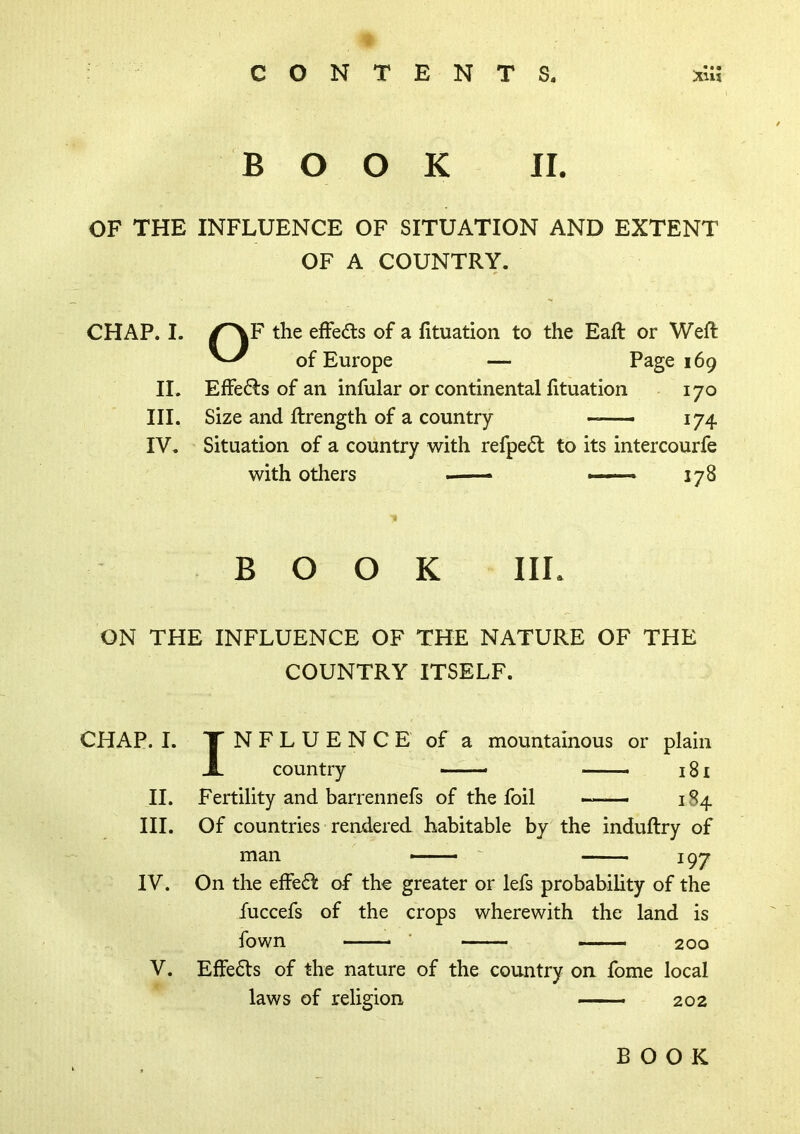 BOOK II. OF THE INFLUENCE OF SITUATION AND EXTENT OF A COUNTRY. CHAP. I. /^F the efFedls of a fituation to the Eaft or Weft of Europe — Page 169 II. Effe6ls of an infular or continental fttuation 170 III. Size and ftrength of a country 174 IV. Situation of a country with refpedl to its intercourfe with others — 178 BOOK IIL ON THE INFLUENCE OF THE NATURE OF THE COUNTRY ITSELF. CHAP. I. II. III. IV. V. INFLUENCE of a mountainous or plain country _ 18 £ Fertility and barrennefs of the foil — 184 Of countries rendered habitable by the induftry of man — ' 197 On the effeff of the greater or lefs probability of the fuccefs of the crops wherewith the land is fown ' _ 200 Effe6ts of the nature of the country on fome local laws of religion — ■ 202 BOOK